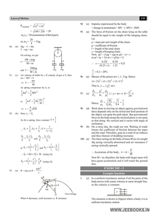 135
Lawsof Motion
Presultant = 2 2
12 16
+
= 144 256
+ = 20
m3v3 = 20 (momentum ofthird part)
or, m3 =
20
4
= 5 kg
90. (b) Mg – T = Ma
T – mg = ma
m
mg mg
T
T
M
On solving, we get
a =
(M m)g
M m
-
+
and T =
2Mmg
M m
+
91. (c) Let velocity of bullet be v. If velocity of gun is V, then
mv + MV = 0
Þ V =
mv
M
-
As spring compresses by d, so
2 2
1 1
kd MV
2 2
=
or
2
2
1 1 mv
kd M
2 2 M
æ ö
= ç ÷
è ø
Þ v =
d
kM
m
92. (b) Here, l2 = 2l1
As for a spring, force constant
1
k
l
µ
 1 2
1 2 1 2
1 1 1
, ,
k k k
l l l l
µ µ µ
+
1 1 2
1
k l l
k l
+
= and
2 1 2
2
k l l
k l
+
=
or
2
1
1
1
l
k k
l
é ù
+
= ê ú
ë û
and
1
2
2
1
l
k k
l
é ù
+
= ê ú
ë û
 1 [1 2] 3
k k k
= + = [using (i)]
2
3
1
1
2
2
k k k
é ù
= =
+
ê ú
ë û
[using (i)]
93. (a) R = mg cos q –
2
mV
r
V
car
R
O
mg
q mg cos q
Over bridge
q
When q decreases, cosq increases i.e. R increases
94. (c) Impulse experienced by the body
= change in momentum = MV– (–MV) = 2MV.
95. (a) The force of friction on the chain lying on the table
should be equal to the weight of the hanging chain.
Let
r = mass per unit length of the chain
µ = coefficient of friction
l = length of the total chain
x = length of hanging chain
Now, µ(l – x) rg = xrg or µ(l – x) = x
or µl = (µ + 1)x or x = µl/(µ+ 1)
0.25 0.25
0.2
(0.25 1) 1.25
l l
x l
 = = =
+
0.2 20%
x
l
= =
96. (a) Masses of the pieces are 1, 1, 3 kg. Hence
2 2 2
(1 21) (1 21) (3 )
V
´ + ´ = ´
That is, 7 2
V = m/s
97. (c)
2
1 1 2
2
2 1 2
K p m
K m p
= ´ [Q p = mv Þ
2
=
2
p
K
m
]
Hence,
1 1
2 2
1 1
4 2
p M
p M
= = =
98. (d) Work done in moving an object against gravitational
force depends only on the initial and final position of
the object, not upon the path taken. But gravitational
force on the bodyalong the inclined plane is not same
as that along the vertical and it varies with angle of
inclination.
99. (b) On a rainy day, the roads are wet. Wetting of roads
lowers the coefficient of friction between the types
and the road. Therefore, grip on a road of car reduces
and thus chances of skidding increases.
100. (a) The force acting on the body of mass M are its weight
Mg acting vertically downward and air resistance F
acting vertically upward.
 Acceration of the body ,
M
F
g
a -
=
Now M > m, therefore, the bodywith larger mass will
have great acceleration and it will reach the ground
first.
EXERCISE - 3
Exemplar Questions
1. (c) In a uniform translatory motion if all the parts of the
body moves with (same velocity in same straight line,
so the velocity is constant.
A
v
v
v
The situation is shown in (figure) where a body A is in
unfirom translatory motion.
 