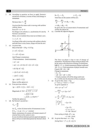 136 PHYSICS
2. (b) According to question we have to apply Newton's
second law of motion, in terms of force and change in
momentum.
We know that
dp
F
dt
=
As given that the meter scale is moving with uniform
velocity, hence
Force (F) = m × 0 = 0
No change in its velocityi.e., acceleration of it zero by
Newton's second law.
Hence, net or resultant force must act on body is zero.
,
r F
t = ´
r
r r so,
As all part ofthe scale is moving with uniform velocity
and total force is zero, hence, torque will also be zero.
3. (c) As given that,
Mass of the ball = 150 g = 0.15 kg
ˆ ˆ
(3 4 ) m/s
u i j
= +
r
ˆ ˆ
(3 4 ) m/s
v i j
= - +
r
(Dp) Change in momentum
= Final momentum – Initial momentum
mv mu
= -
r r
ˆ ˆ ˆ ˆ
( ) (0.15)[ (3 4 ) (3 4 )]
m v u i j i j
= - = - + - +
r r
ˆ ˆ
(0.15)[ 6 8 ]
i j
= - -
ˆ ˆ
[0.15 6 0.15 8 ]
i j
= - ´ + ´
ˆ ˆ
[0.9 1.20 ]
i j
= - +
ˆ ˆ
[0.9 1.2 ]
p i j
D = - +
Hence verifies option (c).
4. (c) From previous solution
ˆ ˆ ˆ ˆ
(0.9 1.2 ) 0.9 1.2
p i j i j
D = - + = - -
Magnitude of
2 2
| | ( 0.9) ( 1.2)
p
D = - + -
0.81 1.44
= +
2.25 1.5
= = kg-m s–1
Verifies the option (c).
5. (d) By Newton's second law :
ext
dp
F
dt
=
r
As ext
F
r
in law of conservation of momentum is zero.
If 0, 0
ext
F dp p
= = Þ = constant
Hence, momentum of a system will remain conserve if
external force on the system is zero.
In case of collision between particle equal and opposite
forces will act on individual particle by Newton's third
law.
So, 12 21
F F
= -
r r
( 0)
ext
F =
r
Q
Total force on the system will be zero.
12 21
dp dp
dt dt
= -
r r
or 12 21
dp dp
= -
r r
12 21
( 0)
dp dp
Þ + =
r r
So prove the law of conservation of momentum and
verifies the option (d).
6. (c) Consider the adjacent diagram.
A
B
B O
E
S
N
P2
P2
P1
–
( )
W
P1
The force on player is due to rate of change of
momentum. The direction offorce acting on player will
be the same as the direction of change in momentum.
Let OA = P1 i.e., Initial momentumof player northward
AB = P2 i.e., Final momentum of player towards west.
Clearly, OB =OA +OB
Changein momentum
= P2 – P1
= AB – OA = AB + (–OA)
= Clearlyresultant AR will be along south-west.
So, it will be also the direction of force on player.
7. (a) As given that, mass = 2 kg
p = 3 m/s, q = 4 m/s2, r = 5 m/s3
As given equation is
2 3
( )
x t pt qt rt
= + +
2
( )
2 3
ds t
v p qt rt
dt
= = + +
2
2
( )
0 2 6
dv d x t
a q rt
dt dt
= = = + +
2
2
( 2)
( )
2 12
t
d x t
q r
dt =
é ù
= +
ê ú
ë û
2 12
q r
= +
=2 ×4 +12 ×5
= 8 + 60 = 68 m/s2
Force acting on body ( ) =
F ma
r
= 2 × 68= 136 N.
8. (b) As given that mass = m = 5 kg
Acting force = ˆ ˆ
( 3 4 ) N
F i j
= - +
r
 