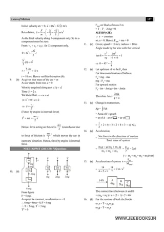 137
Lawsof Motion
Initial velocityat t = 0, ˆ ˆ
(6 12 ) m/s
u i j
= -
r
Retardation, 2
ˆ ˆ
3 4
ˆ m/s
5 5
F i j
a
m
æ ö
= = - +
ç ÷
è ø
r
As the final velocity along Y-component only. So its x-
component must be zero.
From ,
x x x
v u a t
= + for X-component only,
,
ˆ
3
ˆ
0 6
5
i
i t
-
= +
ˆ
3 ˆ
( ) 6
5
=
i
t i
5 6
10 s
3
t
´
= =
t = 10 sec. Hence verifies the option (b).
9. (b) As given that mass of the car = m
As car starts from rest, u = 0
Velocity acquired along east ˆ
( )
v vi
=
r
Time (t) =2 s.
We know that, v u at
= +
ˆ 0 2
vi a
Þ = + ´
ˆ
2
Þ =
v
a i
r
(Force, byengine is internal force)
ˆ
2
mv
F ma i
= =
r r
Hence, force acting on the car is
2
mv
towards east due
to force of friction is ˆ
2
mv
i which moves the car in
eastward direction. Hence, force by engine is internal
force.
NEET/AIPMT (2013-2017) Questions
10. (d)
2m
3m
2mg
mg
mg
m v
m 2m 3m
T T' T"
F T T'
mg 2mg 3mg
6 mg
From figure
F= 6 mg,
As speed is constant, acceleration a = 0
 6 mg= 6ma= 0, F = 6mg
 T = 5mg , T¢ = 3 mg
T² = 0
Fnet on block of mass 2 m
= T – T' – 2 mg = 0
ALTERNATE:
Q v = constant
so, a = 0, Hence, Fnet = ma = 0
11. (d) Given; speed = 10 m/s; radius r = 10 m
Angle made bythe wire with the vertical
2 2
10
tan 1
10 10
v
rg
q = = =
´
Þ 45
4
p
q = ° =
12. (a) Let upthrust of air be Fa then
For downward motion of balloon
Fa = mg – ma
mg – Fa = ma
For upward motion
Fa – (m – Dm)g= (m – Dm)a
Therefore Dm =
2ma
g a
+
13. (c) Changein momentum,
Dp = Fdt
ò
= Area of F-t graph
= ar of D – ar of + ar of
=
1
2 6 3 2 4 3
2
´ ´ - ´ + ´ = 12 N-s
14. (c) Acceleration
=
Net force in the direction of motion
Total mass of system
= 1 2 3
1 2 3
m g (m m )g
m m m
- m +
+ +
=
g
(1 2 )
3
- m
(Q m1 = m2 = m3 = m given)
15. (a) Acceleration of system net
total
F
a
M
=
=
2
14 14
2 m / s
4 2 1 7
= =
+ +
A
4kg
B
2kg
C
1kg
14N
The contact force between A and B
= (mB + mC) × a = (2+ 1) ×2 = 6N
16. (b) For the motion of both the blocks
m1a = T – mkm1g
m2g – T = m2a
 