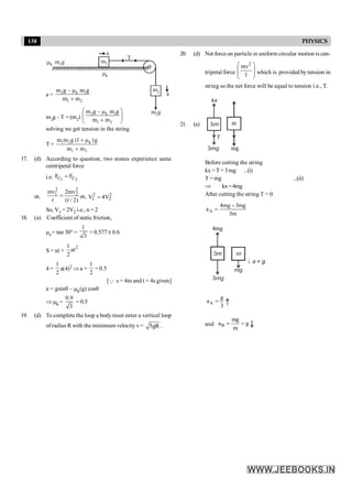 138 PHYSICS
m1
m2
mk
m g
2
a
m g
1
mk
T
a
a = 2 k 1
1 2
m g – m g
m m
m
+
m2g – T = (m2)
2 k 1
1 2
m g – m g
m m
æ ö
m
ç ÷
+
è ø
solving we get tension in the string
T = 1 2 k
1 2
m m g (1 )g
m m
+ m
+
17. (d) According to question, two stones experience same
centripetal force
i.e. 1 2
C C
F F
=
or,
2 2
1 2
mv 2mv
r (r / 2)
= or, 2 2
1 2
V 4V
=
So, V1 = 2V2 i.e., n = 2
18. (a) Coefficient of static friction,
ms = tan 30°=
1
3
= 0.577@ 0.6
S = ut +
2
1
at
2
4 =
1
2
a(4)2 Þ a =
1
2
= 0.5
[Q s = 4m and t = 4s given]
a = gsinq – mk(g) cosq
Þ mk =
0.9
3
= 0.5
19. (d) To complete the loop a bodymust enter a vertical loop
ofradius R with the minimum velocity v= 5gR .
20. (d) Net force on particle in uniform circular motion is cen-
tripetal force
2
mv
l
æ ö
ç ÷
ç ÷
è ø
which is provided by tension in
string so the net force will be equal to tension i.e., T.
21. (a) m
mg
Before cutting the string
kx=T +3mg ...(i)
T = mg ...(ii)
Þ kx=4mg
After cutting the string T = 0
A
4mg 3mg
a
3m
-
=
4mg
A
g
a
3
=
and B
mg
a g
m
= =
 