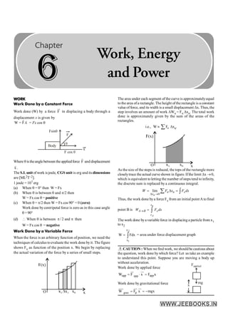 WORK
Work Done by a Constant Force
Work done (W) by a force F
ur
in displacing a body through a
displacement x is given by
W = F.x
r r
= Fx cos q
F
x
Body
F cos q
q
Fsinq
Where q istheanglebetween theappliedforce F
r
and displacement
x
r
.
The S.I. unit ofwork isjoule, CGS unit is erg and itsdimensions
are[ML2T–2].
1 joule = 107 erg
(a) When q = 0° then W = Fx
(b) When q is between 0 and p/2 then
W = Fx cos q = positive
(c) When q = p/2 then W = Fx cos 90° = 0 (zero)
Work done bycentripetal force is zero as in this case angle
q =90°
(d)  When q is between / 2 and
p p then
W = Fx cos q = negative
Work Done by a Variable Force
When the force is an arbitrary function of position, we need the
techniques of calculus toevaluate the work done byit. The figure
shows Fx as function of the position x. We begin by replacing
the actual variation of the force by a series of small steps.
The area under each segment of the curveis approximatelyequal
tothe area ofa rectangle. The height ofthe rectangle is a constant
valueof force, and its width is a small displacement Dx. Thus, the
step involves an amount of work DWn = Fn Dxn. The total work
done is approximately given by the sum of the areas of the
rectangles.
i.e., W » n
F
å Dxn.
As the size of the steps is reduced, the tops of the rectangle more
closelytrace the actual curve shown in figure. Ifthe limit Dx ®0,
which is equivalent to letting the number ofsteps tend to infinity,
the discrete sum is replaced by a continuous integral.
0
lim
n
n n x
x
W F x F dx
D ®
= D =
å ò
Thus, the work done bya force Fx from an initial point A tofinal
point B is
n
A
x
A B x
x
W F dx
® = ò
The work done bya variable force in displacing a particle from x1
to x2
ò
=
2
1
x
x
Fdx
W = area under force displacement graph
CAUTION : When we find work, we should be cautious about
the question, work done bywhich force? Let us take an example
to understand this point. Suppose you are moving a body up
without acceleration.
Work done by applied force
app app
app
W F x F x
·
= =
uu
r uu
r
Work done by gravitational force x
mg
Fapplied
g
grav
W F x mgx
= = -
uuu
r uu
r uu
r
6
Work, Energy
and Power
 