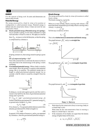 140 PHYSICS
ENERGY
It is the capacity of doing work. Its units and dimensions are
same as that of work.
Potential Energy
The energy possessed by a body by virtue of its position or
configuration is called potential energy. Potential energy is
defined only for conservative forces. It does not exist for non
conservative forces.
(a) Elastic potential energy (Potential energy of a spring) :
Let us consider a spring, its one end is attached to a rigid
wall and other is fixed to a mass m. We apply an external
force .
ext
F
r
on mass m in the left direction, so that the spring
is compressed by a distance x.
l
m
Fext
x
Ifspring constant is k, then energystored in spring is given
by
P.E. of compressed spring = ½kx2
Now if the external force is removed, the mass m is free to
move then due to the stored energy in the spring, it starts
oscillating
(b) Gravitational potential energy : When a bodyis raised to
some height, above the ground, it acquires some potential
energy, due to its position. The potential energy due to
height is called gravitational potential energy. Let us
consider a ball B, which is raised by a height h from the
ground.
h
Ground
mg
Fapp
B
In doing so, we do work against gravity and this work is
stored in the ball B in the form of gravitational potential
energy and is given by
W = Fapp. h = mgh = gravitational potential energy ...(i)
Further ifball B has gravitational P.E. (potential energy) Uo
at ground and at height h, Uh, then
Uh–Uo =mgh ...(ii)
If we choose Uo= 0 at ground (called reference point) then
absolute gravitational P.E of ball at height h is
Uh = mgh ...(iii)
In general, if two bodies of masses m1 and m2 are separated
by a distance r, then the gravitational potential energy is
1 2
m m
U G
r
= -
Kinetic Energy
The energy possessed by a body by virtue of its motion is called
kinetic energy.
The kinetic energy Ek is given by
Ek = ½ mv2 ...(i)
Where m is mass of body, which is moving with velocity v. We
knowthat linear momentum (p) ofa bodywhich is moving with a
velocity v is given by
p = mv ...(ii)
Sofrom eqs. (i) and (ii), we have
2
2
k
p
E
m
= ...(iii)
This is the relation between momentum and kinetic energy.
The graph between k
E and p is a straight line
k
p 2m E
=
Q
p
Ek
The graph between k
E and p
1
is a rectangular hyperbola
Ek
1
p
The graph between Ek and
1
m
is a rectangular hyperbola
Ek
1
m
p is constant
Keep in Memory
1. Work done by the conservative force in moving a body in
a closed loop is zero.
Work done by the non-conservative force in moving a
body in a closed loop is non-zero.
2. If the momenta of two bodies are equal then the kinetic
energyof lighter bodywill be more.
Q 2
2
1
1
2
1 E
m
2
E
m
2
or
p
p =
=
 