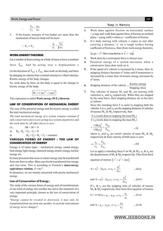 141
Work, Energy and Power

1
2
2
1
m
m
E
E
=
3. If the kinetic energies of two bodies are same then the
momentum of heavier bodywill be more.
2
1 E
E =
Q
2
1
2
1
m
m
p
p
=

WORK-ENERGY THEOREM
Leta number offorcesacting on a bodyofmass mhave a resultant
force .
ext
F
r
And by acting over a displacement x
(in the direction of .
ext
F
r
), .
ext
F
r
does work on the body, and there
bychanging itsvelocityfrom u (initial velocity) tov (final velocity).
Kinetic energy of the body changes.
So, work done by force on the body is equal to the change in
kinetic energy of the body.
2 2
W ½ mv ½mu
= -
This expression is called Work energy (W.E.) theorem.
LAW OF CONSERVATION OF MECHANICAL ENERGY
The sum of the potential energy and the kinetic energy is called
the total mechanical energy.
The total mechanical energy of a system remains constant if
only conservative forces are acting on a system of particles and
the work done by all other forces is zero.
i.e., DK+ DU= 0
or Kf – Ki + Uf – Ui = 0
or Kf + Uf = Ki + Ui = constant
VARIOUS FORMS OF ENERGY : THE LAW OF
CONSERVATION OF ENERGY
Energy is of many types – mechanical energy, sound energy,
heat energy, light energy, chemical energy, atomic energy, nuclear
energy etc.
In manyprocesses that occur in natureenergymaybe transformed
from one form to other. Mass can also be transformed intoenergy
and vice-versa. This is according to Einstein’s mass-energy
equivalence relation, E = mc2.
In dynamics, we are mainly concerned with purely mechanical
energy.
Law of Conservation of Energy :
The study of the various forms of energy and of transformation
of one kind of energy into another has led to the statement of a
very important principle, known as the law of conservation of
energy.
"Energy cannot be created or destroyed, it may only be
transformed from one form into another. As such the total amount
of energy never changes".
Keep in Memory
1. Work done against friction on horizontal surface
= mmgx and work done againstforce of friction on inclined
plane = (mmg cosq) x where m = coefficient of friction.
2. If a body moving with velocity v comes to rest after
covering a distance ‘x’ on a rough surface having
coefficient of friction m, then (from work energytheorem),
2m gx = v2. Here retardation is a g
=-m
u
r ur
3. Work done by a centripetal force is always zero.
4. Potential energy of a system decreases when a
conservative force does work on it.
5. If the speed of a vehicle is increased by n times, then its
stopping distance becomes n2 times and if momentum is
increased by n times then its kinetic energy increases by
n2 times.
6. Stopping distance of the vehicle
force
Stopping
energy
Kinetic
=
7. Two vehicles of masses M1 and M2 are moving with
velocities u1 and u2 respectively. When they are stopped
by the same force, their stopping distance are in the ratio
as follows :
Since the retarding force F is same in stopping both the
vehicles. Let x1 and x2 are thestopping distances ofvehicles
of masses M1 & M2 respectively, then
)
M
mass
the
stopping
in
done
work
(
F.x
)
M
mass
the
stopping
in
done
work
(
x
.
F
2
2
1
1
2
k
1 1 1
2
k
2 2 2
E
½M u
E
½M u
= = ....(i)
where u1 and u2 are initial velocity of mass M1 & M2
respectively & final velocity of both mass is zero.
2
1
k
k
2
1
E
E
x
x
=
Þ ....(ii)
Let us apply a retarding force F on M1 & M2, a1 & a2 are
the decelerations ofM1 &M2 respectively. Then from third
equation of motion ( )
2 2
v u 2ax
= + :
1
2
1
1
1
1
2
1
x
2
u
a
x
a
2
u
0 =
Þ
-
= ....(iiia)
and
2
2
2
2
2
2
2
2
x
2
u
a
x
a
2
u
0 =
Þ
-
= ....(iiib)
If t1 & t2 are the stopping time of vehicles of masses
M1 & M2 respectively, then from first equation of motion
(v= u+at)
1
1
1
1
1
1
a
u
t
t
a
u
0 =
Þ
-
= ....(iva)
and
2
2
2
2
2
2
a
u
t
t
a
u
0 =
Þ
-
= ....(iv b)
 