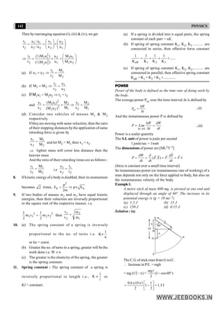 142 PHYSICS
Then byrearranging equation (i), (iii) & (iv), we get
÷
÷
ø
ö
ç
ç
è
æ
´
÷
÷
ø
ö
ç
ç
è
æ
=
=
1
2
2
1
2
2
1
1
2
1
u
u
x
x
a
/
u
a
/
u
t
t
÷
÷
ø
ö
ç
ç
è
æ
=
´
=
Þ
2
2
1
1
1
2
2
2
2
2
1
1
2
1
u
M
u
M
u
u
)
u
M
(½
)
u
M
(½
t
t
(a) If
2
1
2
1
2
1
M
M
t
t
u
u =
Þ
=
(b) If
2
1
2
1
2
1
u
u
t
t
M
M =
Þ
=
(c) If M1u1 = M2u2 Þ t1 = t2
and
2
1 1 1 2 1 2
2
2 1 2 1
2 2
x (M u ) M x M
x M x M
(M u )
= ´ Þ =
(d) Consider two vehicles of masses M1 & M2
respectively.
Iftheyare moving with same velocities, then the ratio
of their stopping distances bythe application of same
retarding force is given by
2
1
2
1
M
M
x
x
= and let M2 > M1 then x1 < x2
Þ lighter mass will cover less distance then the
heavier mass
And the ratio of their retarding times are as follows :
2
1
2
1
M
M
t
t
= i.e
2
1
2
1
t
t
x
x
=
8. If kinetic energy of a body is doubled, then its momentum
becomes 2 times,
2
k k
p
E p E
2m
= Þ µ
9. If two bodies of masses m1 and m2 have equal kinetic
energies, then their velocities are inversely proportional
to the square root of the respective masses. i.e.
2 2
1 1 2 2
1 1
m v m v then
2 2
=
1
2
2
1
m
m
v
v
=
10. (a) The spring constant of a spring is inversely
proportional to the no. of turns i.e.
1
K
n
µ
or kn = const.
(b) Greater the no. of turns in a spring, greater will be the
work done i.e. W µ n
(c) The greater is the elasticity of the spring, the greater
is the spring constant.
11. Spring constant : The spring constant of a spring is
inversely proportional to length i.e.,
l
1
K µ or
Kl = constant.
(a) If a spring is divided into n equal parts, the spring
constant of each part = nK.
(b) If spring of spring constant K1, K2, K3 .......... are
connected in series, then effective force constant
......
K
1
K
1
K
1
K
1
3
2
1
eff
+
+
+
=
(c) If spring of spring constant K1, K2, K3........... are
connected in parallel, then effective spring constant
Keff = K1 + K2 + K3 +.............
POWER
Power of the body is defined as the time rate of doing work by
the body.
The average power Pav over the time interval Dt is defined by
av
W
P
t
D
=
D
...(i)
And the instantaneous power P is defined by
0
t
W dW
P Lim
t dt
d ®
D
= =
D
...(ii)
Power is a scalar quantity
The S.I. unit of power is joule per second
1 joule/sec = 1watt
The dimensions of power are [ML2T–3]
( . ) . .
dW d dS
P F S F F v
dt dt dt
= = = =
r
r
r r r r
(force is constant over a small time interval)
So instantaneous power (or instantaneous rate of working) of a
man depends not only on the force applied to body, but also on
the instantaneous velocity of the body.
Example1.
A metre stick of mass 600 mg, is pivoted at one end and
displaced through an angle of 60º. The increase in its
potential energy is (g = 10 ms–2)
(a) 1.5 J (b) 15 J
(c) 150 J (d) 0.15 J
Solution : (a)
G
M
O
h
60º
x
l/2
l
/
2
G´
A´
A
TheC.G. of stick rises from G toG´.
 Increase in P.E. = mgh
= mg (l/2 –x) = (1 cos60º)
2
mg
-
l
J
5
.
1
2
1
1
2
1
x
10
x
6
.
0
=
ú
û
ù
ê
ë
é
-
=
 
