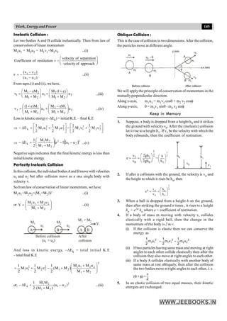 145
Work, Energy and Power
Inelastic Collision :
Let two bodies A and B collide inelastically. Then from law of
conservation of linear momentum
M1u1 + M2u2 = M1v1+M2v2 ...(i)
velocity of separation
Coefficient of restitution
velocityof approach
æ ö
= -ç ÷
è ø
e
)
u
u
(
)
v
v
(
2
1
2
1
-
-
-
= ...(ii)
From eqns.(i) and (ii), we have,
1 2 2
1 1 2
1 2 1 2
M eM M (1 e)
v u u
M M M M
æ ö æ ö
- +
= +
ç ÷ ç ÷
+ +
è ø è ø
...(iii)
2
2
1
1
2
1
2
1
1
2 u
M
M
eM
M
u
M
M
M
)
e
1
(
v ÷
÷
ø
ö
ç
ç
è
æ
+
-
+
÷
÷
ø
ö
ç
ç
è
æ
+
+
= ...(iv)
Loss in kineticenergy(–DEk) = initial K.E. – final K.E
Þ ú
û
ù
ê
ë
é
+
-
ú
û
ù
ê
ë
é
+
=
D
- 2
2
2
2
1
1
2
2
2
2
1
1
k v
M
2
1
v
M
2
1
u
M
2
1
u
M
2
1
E
Þ ( )( )2
2
1
2
2
1
2
1
k u
u
1
e
M
M
M
M
2
1
E -
-
÷
÷
ø
ö
ç
ç
è
æ
+
=
D
- ...(v)
Negative sign indicates that the final kinetic energy is less than
initial kinetic energy.
Perfectly Inelastic Collision
In this collision, theindividual bodiesAand Bmove with velocities
u1 and u2 but after collision move as a one single body with
velocity v.
Sofrom law ofconservation of linear momentum, wehave
M1u1+M2u2=(M1+M2)V ...(i)
or ÷
÷
ø
ö
ç
ç
è
æ
+
+
=
2
1
2
2
1
1
M
M
u
M
u
M
V ...(ii)
B
A
u1
M1
u2
M2
(u > u
1 2)
A B
V
M + M
1 2
Before collision After
collision
And loss in kinetic energy, –DEk = total initial K.E
– total final K.E
2
2
1
2
2
1
1
2
1
2
2
2
2
1
1
M
M
u
M
u
M
)
M
M
(
2
1
u
M
2
1
u
M
2
1
÷
÷
ø
ö
ç
ç
è
æ
+
+
+
-
+
=
or, 2
2
1
2
1
2
1
k )
u
u
(
)
M
M
(
M
M
2
1
E -
+
=
D
- ...(iii)
Oblique Collision :
This is the case ofcollision in twodimensions.After the collision,
the particles move at different angle.
A
B
Before collision
1
u
0
u2 = A
B
1
v
2
v
q
f
After collision
m1
m1
m2
m2
x axis
y axis
We will applythe principle of conservation of momentum in the
mutuallyperpendicular direction.
Along x-axis, m1u1 = m1v1 cosq + m2 v2 cosf
Along y-axis, 0 = m1v1 sinq - m2 v2 sinf
Keep in Memory
1. Suppose, a body is dropped from a height h0 and it strikes
the ground with velocity v0. After the (inelastic) collision
let it rise to a height h1. If v1 be the velocitywith which the
body rebounds, then the coefficient of restitution.
1
2
1 1
0 0
v 2gh
e
v 2gh
æ ö
= = ç ÷
è ø
=
2
1
0
h
h
÷
÷
ø
ö
ç
ç
è
æ h0
v0 v1
h1
2. If after n collisions with the ground, the velocity is vn and
the height to which it rises be hn, then
2
1
o
n
o
n
n
h
h
v
v
e ÷
÷
ø
ö
ç
ç
è
æ
=
=
3. When a ball is dropped from a height h on the ground,
then after striking the ground n times , it rises to a height
hn = e2n ho where e = coefficient of restitution.
4. If a body of mass m moving with velocity v, collides
elastically with a rigid ball, then the change in the
momentum of the bodyis 2 m v.
(i) If the collision is elastic then we can conserve the
energy as
2
2
2
2
1
1
2
1
1 v
m
2
1
v
m
2
1
u
m
2
1
+
=
(ii) Iftwoparticles having same mass and moving at right
angles to each other collide elastically then after the
collision theyalso move at right angles to each other.
(iii) If a bodyA collides elastically with another body of
same mass at rest obliquely, then after the collision
the two bodies move at right angles to each other, i. e.
(q+ f)=
2
p
5. In an elastic collision of two equal masses, their kinetic
energies are exchanged.
 