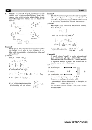146 PHYSICS
6. When two bodies collide obliquely, their relative velocity
resolved along their common normal after impact is in
constant ratio to their relative velocity before impact
(resolved along common normal), and is in the opposite
direction.
1
m
2
m
1
q
2
q
b
2
m
1
m
1
u
2
u
v1
v2
After collision
Before collision
1 1 2 2
1 2
v sin v sin
e
u sin u sin
q - q
= -
a - b
Example8.
A body of mass m moving with velocity v collides head on
with another body of mass 2m which is initially at rest.
What will be the ratio of K.E. of colliding body before and
after collision?
Solution :
mv+ 2m × 0 = mv1 +2mv2 ;
v = v1 + 2v2 or
2
v
v
v 1
2
-
= ;
2
2
2
1
2
mv
2
2
1
mv
2
1
mv
2
1
+
=
2
1
2
1
2
2
2
1
2
2
v
v
2
v
v
2
v
v ÷
ø
ö
ç
è
æ -
+
=
+
=
2
vv
2
v
v
v
v 1
2
2
1
2
1
2 -
+
+
= or 1
2
2
1
2
1
2
vv
2
v
v
v
2
v
2 -
+
+
=
or 0
v
vv
2
v
3 2
1
2
1 =
-
- ;
3
v
v1 -
=
collision
after
body
colliding
of
.
E
.
K
collision
before
body
colliding
of
.
E
.
K
2
2
3
v
m
2
1
mv
2
1
÷
ø
ö
ç
è
æ
= = 9 : 1
Example9.
A bullet of mass m moving horizontally with velocity v hits
a block of wood of mass M, resting on a smooth horizontal
plane. Find the fraction of energy of the bullet dissipated
in the collision itself (assume collision to be inelastic).
Solution :
Applying the law of conservation of momentum, we have,
m v = (m + M) v1
÷
ø
ö
ç
è
æ
+
=
M
m
mv
v1
Loss of K.E.
2 2
1
1 1
mv (m M)v
2 2
= - +
2
2
m
M
v
m
)
M
m
(
2
1
v
m
2
1
÷
ø
ö
ç
è
æ
+
+
-
=
ú
û
ù
ê
ë
é
+
=
ú
û
ù
ê
ë
é
+
-
=
M
m
M
v
m
2
1
M
m
m
1
v
m
2
1 2
2
Fraction of K.E. dissipated
.
E
.
K
Initial
.
E
.
K
of
Loss
= ÷
ø
ö
ç
è
æ
+
=
M
m
M
Example10.
A smooth sphere of mass 0.5 kg moving with horizontal
speed 3 m/sstrikesat right anglesa vertical wall andbounces
offthe wall with horizontal speed 2 m/s. Find the coefficient
of restitution between the sphere and the wall and the
impulses exerted on the wall at impact.
Solution :
At impact
Just after impact
Just before impact
//////////////////
2m/s
3m/s
J J
e = separation speed : approach speed = 2 : 3
Therefore the coefficient of restitution is 2/3.
Using impulse = change in momentum for the sphere we
have : = 0.5 × 2 – 0.5 (–3) = 2.5
The equal and opposite impulse acting on the wall is
therefore 2.5 N s.
 