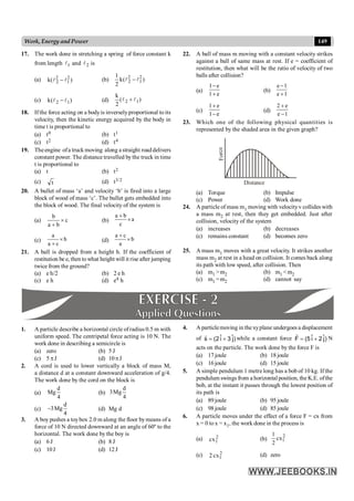 149
Work, Energy and Power
17. The work done in stretching a spring of force constant k
from length 1
l and 2
l is
(a) )
(
k 2
1
2
2 l
l - (b) )
(
k
2
1 2
1
2
2 l
l -
(c) )
(
k 1
2 l
l - (d) )
(
2
k
1
2 l
l +
18. If the force acting on a bodyis inverselyproportional to its
velocity, then the kinetic energy acquired by the body in
time t is proportional to
(a) t0 (b) t1
(c) t2 (d) t4
19. Theengine ofa truckmoving along astraight road delivers
constant power. The distance travelled bythe truck in time
t is proportional to
(a) t (b) t2
(c) t (d) t3/2
20. A bullet of mass ‘a’ and velocity ‘b’ is fired into a large
block of wood of mass ‘c’. The bullet gets embedded into
the block of wood. The final velocity of the system is
(a)
b
c
a b
´
+
(b)
a b
a
c
+
´
(c)
a
b
a c
´
+
(d)
a c
b
a
+
´
21. A ball is dropped from a height h. If the coefficient of
restitution be e, then towhat height will it rise after jumping
twice from the ground?
(a) e h/2 (b) 2 e h
(c) e h (d) e4 h
22. A ball of mass m moving with a constant velocity strikes
against a ball of same mass at rest. If e = coefficient of
restitution, then what will be the ratio of velocity of two
balls after collision?
(a)
1 e
1 e
-
+
(b)
e 1
e 1
-
+
(c)
1 e
1 e
+
-
(d)
2 e
e 1
+
-
23. Which one of the following physical quantities is
represented by the shaded area in the given graph?
Fo
rc
e
Distance
(a) Torque (b) Impulse
(c) Power (d) Work done
24. A particle of mass m1 moving with velocityv collides with
a mass m2 at rest, then they get embedded. Just after
collision, velocity of the system
(a) increases (b) decreases
(c) remains constant (d) becomes zero
25. A mass m1 moves with a great velocity. It strikes another
mass m2 at rest in a head on collision. It comes back along
its path with low speed, after collision. Then
(a) m1 >m2 (b) m1 <m2
(c) m1 =m2 (d) cannot say
1. A particle describe a horizontal circle ofradius 0.5 m with
uniform speed. The centripetal force acting is 10 N. The
work done in describing a semicircle is
(a) zero (b) 5 J
(c) 5 pJ (d) 10pJ
2. A cord is used to lower vertically a block of mass M,
a distance d at a constant downward acceleration of g/4.
The work done by the cord on the block is
(a)
d
Mg
4
(b)
d
3Mg
4
(c)
d
3Mg
4
- (d) Mg d
3. A boy pushes a toybox 2.0 m along the floor bymeans of a
force of 10 N directed downward at an angle of 60º to the
horizontal. The work done by the boy is
(a) 6 J (b) 8 J
(c) 10J (d) 12J
4. A particlemoving in the xyplane undergoes a displacement
of )
ĵ
3
î
2
(
s +
=
r
while a constant force )
ĵ
2
î
5
(
F +
=
r
N
acts on the particle. The work done by the force F is
(a) 17 joule (b) 18 joule
(c) 16 joule (d) 15 joule
5. A simple pendulum 1 metre long has a bob of 10 kg. If the
pendulum swings from a horizontal position, the K.E. ofthe
bob, at the instant it passes through the lowest position of
its path is
(a) 89 joule (b) 95 joule
(c) 98 joule (d) 85 joule
6. A particle moves under the effect of a force F = cx from
x = 0 to x = x1, the work done in the process is
(a) 2
1
cx (b)
2
1
1
cx
2
(c) 2
1
2 cx (d) zero
 