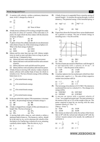 151
Work, Energy and Power
27. A neutron with velocity v strikes a stationary deuterium
atom, its K.E. changes by a factor of
(a)
16
15
(b)
2
1
(c)
1
2
(d) None of these
28. A bodymoves a distance of10 m along a straight line under
the action of a force of 5 newtons. If the work done is 25
joules, the angle which the force makes with the direction
of motion of body is
(a) 0º (b) 30º
(c) 60º (d) 90º
29. A sphere of mass 8m collides elastically(in one dimension)
with a block ofmass 2m. If the initial energyof sphere is E.
What is the final energy of sphere?
(a) 0.8E (b) 0.36E
(c) 0.08E (d) 0.64E
30. Johnny and his sister Jane race up a hill. Johnny weighs
twice as much as jane and takes twice as long as jane to
reach the top . Compared to Jane
(a) Johnnydid more work and delivered more power.
(b) Johnnydid more work and delivered the same amount
of power.
(c) Johnny did more work and delivered less power
(d) Johnnydid less work and johnnydelivered less power.
31. A bodyof mass m moving with velocityv makes a head on
elastic collision with another body of mass 2m which in
initially at rest. The loss of kinetic energy of the colliding
body (mass m ) is
(a)
2
1
ofits initial kinetic energy
(b)
9
1 ofits initial kinetic energy
(c)
9
8
ofits initial kinetic energy
(d)
1
4
ofits initial kinetic energy
32. In the non-relativistic regime, ifthe momentum, is increase
by 100% , the percentage increase in kinetic energy is
(a) 100 (b) 200
(c) 300 (d) 400
33. A body is dropped from a height of 20m and rebounds to a
height 10m. The loss of energy is
(a) 10% (b) 45%
(c) 50% (d) 75%
34. A moving body with a mass m1 and velocity u strikes a
stationarybodyofmass m2. The masses m1 and m2 should
be in the ratio m1/m2 so as to decrease the velocity of the
first body to 2u/3 and giving a velocityofu to m2 assuming
a perfectly elastic impact. Then the ratio m1/m2 is
(a) 5 (b) 5
/
1
(c) 25
/
1 (d) 25.
35. A body of mass m is suspended from a massless spring of
natural length l. It stretches the spring through a vertical
distance y. The potential energy of the stretched spring is
(a) )
y
(
mg +
l (b) )
y
(
mg
2
1
+
l
(c) mgy
2
1
(d) mgy
36. Figure here shows the frictional force versus displacement
for a particle in motion. The loss of kinetic energy in
travelling over s = 0 to 20 m will be
15
10
5
0
0 5 10 20
x(m)
f(N)
(a) 250J (b) 200J
(c) 150J (d) 10J
37. Ten litreof water per second is lifted from a well through 10
m and delivered with a velocity of 10 ms–1. If
g = 10 ms–2 , then the power of the motor is
(a) 1 kW (b) 1.5kW
(c) 2 kW (d) 2.5kW
38. A nucleus ruptures into twonuclear parts which have their
velocity ratio equal to 1
:
2 . The ratio of their respective
nuclear sizes (nuclear radii )is
(a) 1: 2 (b) 2
:
1
(c) 1 : 21/3 (d) 1: 8
39. The rest energyofan electron is 0.511 MeV. The electron is
accelerated from rest to a velocity 0.5 c. The change in its
energywill be
(a) 0.026MeV (b) 0.051MeV
(c) 0.08MeV (d) 0.105MeV
40. A one-ton car moves with a constant velocity of
15 ms–1 on a rough horizontal road. The total resistance to
the motion of the car is 12% of the weight of the car. The
power required to keep the car moving with the same
constant velocity of 15ms–1 is
[Take g = 10 ms–2]
(a) 9 kW (b) 18kW
(c) 24kW (d) 36kW
41. Hail storms are observed to strike the surface of the frozen
lake at 300 with the vertical and rebound at 600 with the
vertical. Assume contact to be smooth, the coefficient of
restitution is
(a)
1
e
3
= (b)
1
e
3
=
(c) e 3
= (d) e = 3
 