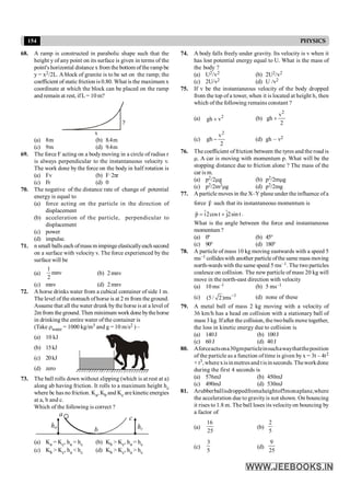 154 PHYSICS
68. A ramp is constructed in parabolic shape such that the
height y of any point on its surface is given in terms of the
point's horizontal distance x from the bottom ofthe ramp be
y = x2/2L. A block of granite is to be set on the ramp; the
coefficient of static friction is 0.80. What is the maximum x
coordinate at which the block can be placed on the ramp
and remain at rest, ifL = 10 m?
y
x
(a) 8m (b) 8.4m
(c) 9m (d) 9.4m
69. The force F acting on a bodymoving in a circle of radius r
is always perpendicular to the instantaneous velocity v.
The work done by the force on the body in half rotation is
(a) Fv (b) F·2pr
(c) Fr (d) 0
70. The negative of the distance rate of change of potential
energy is equal to
(a) force acting on the particle in the direction of
displacement
(b) acceleration of the particle, perpendicular to
displacement
(c) power
(d) impulse.
71. n small balls each ofmass m impingeelasticallyeach second
on a surface with velocity v. The force experienced by the
surface will be
(a) mnv
2
1
(b) 2mnv
(c) mnv (d) 2mnv
72. A horse drinks water from a cubical container of side 1 m.
The level of the stomach ofhorse is at 2 m from theground.
Assume that all the water drunk by the horse is at a level of
2m from the ground. Then minimum workdone bythehorse
in drinking the entire water of the container is
(Take rwater = 1000 kg/m3 and g = 10 m/s2 ) –
(a) 10 kJ
(b) 15kJ
(c) 20kJ
(d) zero
73. The ball rolls down without slipping (which is at rest at a)
along ab having friction. It rolls to a maximum height hc
where bc has no friction. Ka, Kb and Kc are kinetic energies
at a, b and c.
Which of the following is correct ?
a
c
hc
ha
b
(a) Ka = Kc, ha = hc (b) Kb > Kc, ha = hc
(c) Kb > Kc, ha < hc (d) Kb > Kc, ha > hc
74. A body falls freely under gravity. Its velocity is v when it
has lost potential energy equal to U. What is the mass of
the body ?
(a) U2/v2 (b) 2U2/v2
(c) 2U/v2 (d) U /v2
75. If v be the instantaneous velocity of the body dropped
from the top of a tower, when it is located at height h, then
which of the following remains constant ?
(a) 2
gh v
+ (b)
2
v
gh
2
+
(c)
2
v
gh
2
- (d) gh – v2
76. The coefficient offriction between the tyres and the road is
m. A car is moving with momentum p. What will be the
stopping distance due to friction alone ? The mass of the
car is m.
(a) p2/2mg (b) p2/2mmg
(c) p2/2m2mg (d) p2/2mg
77. A particle moves in the X–Y plane under the influence ofa
force F
r
such that its instantaneous momentum is
ˆ ˆ
p i2cos t j2sin t
= +
r
.
What is the angle between the force and instantaneous
momentum ?
(a) 0° (b) 45°
(c) 90° (d) 180°
78. A particle of mass 10 kg moving eastwards with a speed 5
ms–1 collideswith another particle ofthe same mass moving
north-wards with thesame speed 5 ms–1. The two particles
coalesce on collision. The new particle of mass 20 kg will
move in the north-east direction with velocity
(a) 10 ms–1 (b) 5 ms–1
(c) 1
(5/ 2)ms- (d) none of these
79. A metal ball of mass 2 kg moving with a velocity of
36 km/h has a head on collision with a stationary ball of
mass 3 kg. Ifafter the collision, the twoballs move together,
the loss in kinetic energy due to collision is
(a) 140J (b) 100J
(c) 60J (d) 40J
80. Aforceactsona30gmparticleinsuchawaythattheposition
of the particle as a function of time is given by x = 3t – 4t2
+ t3,wherexisinmetresand tisinseconds.Theworkdone
during the first 4 seconds is
(a) 576mJ (b) 450mJ
(c) 490mJ (d) 530mJ
81. Arubberballisdroppedfromaheightof5monaplane,where
the acceleration due to gravityis not shown. On bouncing
it rises to 1.8 m. The ball loses its velocityon bouncing by
a factor of
(a)
25
16
(b)
5
2
(c)
5
3
(d)
25
9
 