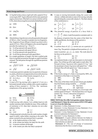 155
Work, Energy and Power
82. A 3 kg ball strikes a heavyrigid wall with a speed of 10 m/
satan angleof60º. Itgetsreflectedwiththesamespeedand
angleasshownhere.Iftheball isincontactwiththewallfor
0.20s,whatistheaverageforceexertedontheballbythewall?
(a) 150N
60º
60º
(b) Zero
(c) N
3
150
(d) 300N
83. Abombofmass1kgisthrownverticallyupwardswithaspeed
of100m/s.After 5secondsitexplodesintotwofragments.
One fragment of mass 400 gm is found to go down with a
speed of25 m/s. What will happen tothe second fragment
just after the explosion? (g = 10 m/s2)
(a) It will go upward with speed 40 m/s
(b) It will goupward with speed 100 m/s
(c) It will go upward with speed 60 m/s
(d) It will alsogodownward with speed 40m/s
84. In a simple pendulum of length l the bob is pulled aside
from its equilibrium position through an angle q and then
released. The bob passes through the equilibrium position
with speed
(a) )
cos
1
(
g
2 q
+
l (b) q
sin
g
2 l
(c) l
g
2 (d) )
cos
1
(
g
2 q
-
l
85. A stationaryparticle explodesintotwoparticlesofmasses
m1andm2whichmoveinoppositedirectionswithvelocities
v1 and v2. The ratio of their kinetic energies E1/E2 is
(a) m1v2/m2v1 (b) m2/m1
(c) m1/m2 (d) 1
86. A mass of 0.5 kg moving with a speed of 1.5 m/s on a
horizontal smooth surface, collides with a nearlyweightless
spring of force constant k = 50 N/m. The maximum
compression of the spring would be
(a) 0.5m (b) 0.15m
(c) 0.12m (d) 1.5m
87. A ball moving with velocity 2 m/s collides head on with
another stationaryball ofdouble the mass. Ifthe coefficient
of restitution is 0.5, then their velocities (in m/s) after
collision will be
(a) 0,1 (b) 1,1
(c) 1,0.5 (d) 0,2
88. A body projected verticallyfrom the earth reaches a height
equal to earth's radius before returning to the earth. The
power exerted by the gravitational force is greatest
(a) at the highest position of the body
(b) at the instant just before the body hits the earth
(c) it remains constant all through
(d) at the instant just after the body is projected
89. A mass m moving horizontally (along the x-axis) with
velocityv collidesand sticks tomass of3m moving vertically
upward(alongthe y-axis) with velocity2v. Thefinal velocity
of the combination is
(a)
1 3
ˆ ˆ
vi v j
4 2
+ (b)
1 2
ˆ ˆ
vi v j
3 3
+
(c)
2 1
ˆ ˆ
vi v j
3 3
+ (d)
3 1
ˆ ˆ
vi v j
2 4
+
90. The potential energy of particle in a force field is
2
A B
U
r
r
= - , where A and B are positive constants and r is
the distance of particle from the centre of the field. For
stable equilibrium, the distance of the particle is
(a) B / 2A (b) 2A / B
(c) A / B (d) B / A
91. A uniform force of ˆ ˆ
(3 )
i j
+ newton acts on a particle of
mass 2 kg. The particle is displaced from position $
(2 )
i k
$ +
meter to position $ $
(4 3 )
i j k
$ + - meter. The work done by
the force on the particle is
(a) 6 J (b) 13J
(c) 15J (d) 9 J
92. An explosion breaks a rock into three parts in a horizontal
plane. Two of them go off at right angles to each other. The
first part of mass 1 kg moves with a speed of 12 ms–1 and
thesecond part ofmass 2 kg moves with speed 8ms–1. If the
third part flies off with speed 4 ms–1 then its mass is
(a) 5 kg (b) 7 kg
(c) 17kg (d) 3 kg
93. If the kinetic energy of a body is increased by 300%, the
momentum of the body is increased by
(a) 300% (b) 200%
(c) 100% (d) 50%
94. If the mass of the body is halved and velocitygets doubled
then final kinetic energywould be .........ofinitial.
(a) same (b) four times
(c) double (d) eight times
95. A train of weight 107 N is running on a level track with
uniform speed of36 km h–1. Thefrictionalforce is0.5kg per
quintal. If g = 10 m/s2, then power of engine is
(a) 500kW (b) 50kW
(c) 5 kW (d) 0.5kW
DIRECTIONS(Qs.96to100):Eachquestioncontains Statement-
1andStatement-2.Choosethecorrectanswer(ONLYONEoption
is correct ) from the following.
(a) Statement -1 is false, Statement-2 is true
(b) Statement -1 is true, Statement-2 is true; Statement -2 is a
correct explanation for Statement-1
(c) Statement -1 is true, Statement-2 is true; Statement -2 isnot
a correct explanation for Statement-1
(d) Statement -1 is true, Statement-2 is false
96. Statement-1 : A quick collision between two bodies is
more violent than slow collision, even when initial and
final velocities are identical.
Statement -2 : The rate of change of momentum
determines that the force is small or large.
 