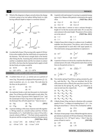 158 PHYSICS
17. Which ofthe diagrams in figure correctly shows the change
in kinetic energy of an iron sphere falling freely in a lake
having sufficient depth to impart it a terminal velocity?
(a)
KE
Depth
t
O
(b)
KE
Depth
t
O
(c)
KE
Depth
t
O
(d)
KE
Depth
t
O
18. A cricket ball of mass 150 g moving with a speed of 126 km/
h hits at the middle of the bat, held firmlyat its position by
the batsman. The ball moves straight back to the bowler
after hitting the bat. Assuming that collision between ball
and bat is completelyelastic and the two remain in contact
for 0.001s, the force that the batsman had to apply to hold
the bat firmly at its place would be
(a) 10.5N (b) 21N
(c) 1.05× 104 N (d) 2.1 × 104 N
NEET/AIPMT (2013-2017) Questions
19. A uniform force of ˆ ˆ
(3 )
i j
+ newton acts on a particle of
mass 2 kg. The particle is displaced from position $
(2 )
i k
$ +
meter to position $ $
(4 3 )
i j k
$ + - meter. The work done by
the force on the particle is [2013]
(a) 6 J (b) 13J
(c) 15J (d) 9 J
20. An explosion breaks a rock into three parts in a horizontal
plane. Two of them go off at right angles to each other. The
first part of mass 1 kg moves with a speed of 12 ms–1 and
the second part of mass 2 kg moves with speed 8 ms–1. If
the third part flies off with speed 4 ms–1 then its mass is
(a) 5 kg (b) 7 kg [2013]
(c) 17kg (d) 3 kg
21. A person holding a rifle (mass of person and rifle together
is 100 kg) stands on a smooth surface and fires 10 shots
horizontally, in 5 s. Each bullet has a mass of 10 g with a
muzzle velocityof 800 ms–1. The final velocityacquired by
the person and the average force exerted on the person are
[NEET Kar. 2013]
(a) –1.6 ms–1; 8 N (b) –0.08 ms–1;16N
(c) – 0.8 ms–1; 8 N (d) –1.6 ms–1; 16 N
22. Aparticlewith total energyE ismoving in apotentialenergy
region U(x). Motion ofthe particle is restricted tothe region
when [NEET Kar. 2013]
(a) U(x)> E (b) U(x)< E
(c) U(x)= O (d) U(x) £E
23. One coolie takes 1 minute to raise a suitcase through a
height of 2 m but the second coolie takes 30 s to raise the
same suitcase tothe same height. The powers of twocoolies
are in the ratio of [NEET Kar. 2013]
(a) 1: 2 (b) 1: 3
(c) 2: 1 (d) 3: 1
24. A bodyof mass (4m) is lying in x-yplane at rest. It suddenly
explodes into three pieces. Two pieces, each of mass (m)
move perpendicular to each other with equal speeds (v).
The total kinetic energy generated due to explosion is :
(a) mv2 (b)
2
3
mv
2
[2014]
(c) 2 mv2 (d) 4 mv2
25. A particle of mass m is driven bya machine that delivers a
constant power of k watts. If theparticle starts from rest the
force on the particle at time t is [2015]
(a) –1/2
mk t (b) –1/2
2mk t
(c)
–1/2
1
mk t
2
(d)
–1/2
mk
t
2
26. Two similar springs Pand Q have spring constants KP and
KQ, such that KP > KQ. They are stretched, first by the
same amount (case a,) then by the same force (case b). The
work done by the springs WP and WQ are related as, in
case (a) and case (b), respectively [2015]
(a) WP = WQ ; WP = WQ
(b) WP > WQ ; WQ > WP
(c) WP < WQ ; WQ < WP
(d) WP = WQ ; WP > WQ
27. A blockof mass 10 kg, moving in x direction with a constant
speed of 10ms–1, is subject toa retarding forceF =0.1 × J/m
during its travel from x = 20 m to 30 m. Its final KE will be:
(a) 450J (b) 275J [2015]
(c) 250J (d) 475J
28. The heart ofman pumps 5 litresofbloodthrough the arteries
per minute at a pressure of150 mm ofmercury. If the density
of mercury be 13.6 ×103 kg/m3 and g = 10m/s2 then the
power of heart in watt is : [2015 RS]
(a) 2.35 (b) 3.0
(c) 1.50 (d) 1.70
 