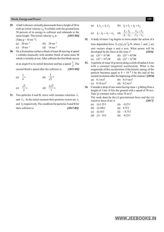 159
Work, Energy and Power
29. A ball isthrown verticallydownwards from a height of 20 m
with an initial velocity v0. It collides with the ground loses
50 percent of its energy in collision and rebounds to the
same height. The initial velocityv0 is : [2015 RS]
(Take g = 10 ms–2)
(a) 20 ms–1 (b) 28 ms–1
(c) 10 ms–1 (d) 14 ms–1
30. On a frictionless surfacea block of mass M moving at speed
v collides elastically with another block of same mass M
which is initiallyat rest.After collision thefirst block moves
at an angle q to its initial direction and has a speed
v
3
. The
second block's speed after the collision is : [2015 RS]
(a)
3
v
4
(b)
3
v
2
(c)
3
v
2
(d)
2 2
v
3
31. Two particles A and B, move with constant velocities 1
v
r
and 2
v
r
. At the initial moment their position vectors are 1
r
r
and 2
r
r
respectively. The condition for particlesAand Bfor
their collision is: [2015 RS]
(a) 1 1 2 2
r .v r .v
=
r r
r r
(b) 1 1 2 2
r v r v
´ = ´
r r
r r
(c) 1 2 1 2
r r v v
- = -
r r r r
(d) 1 2 2 1
1 2 2 1
r r v v
| r r | | v v |
- -
=
- -
r r r r
r r r r
32. A body of mass 1 kg begins to move under the action of a
time dependent force 2
ˆ ˆ
F (2ti 3t j)
= +
r
N, where î and ĵ are
unit vectors alogn x and y axis. What power will be
developed by the force at the time t? [2016]
(a) (2t2 + 3t3)W (b) (2t2 + 4t4)W
(c) (2t3 + 3t4) W (d) (2t3 + 3t5)W
33. Aparticle of mass10 gmovesalong acircleofradius 6.4cm
with a constant tangential acceleration. What is the
magnitude of this acceleration if the kinetic energy of the
particle becomes equal to 8 × 10–4 J by the end of the
second revolution after thebeginning ofthe motion ? [2016]
(a) 0.1m/s2 (b) 0.15 m/s2
(c) 0.18 m/s2 (d) 0.2m/s2
34. Consider a drop ofrain water having mass 1 g falling from a
height of 1 km. It hits the ground with a speed of 50 m/s.
Take 'g' constant with a value 10 m/s2.
The work done by the (i) gravitational force and the (ii)
resistive force of air is [2017]
(a) (i)1.25J (ii) –8.25J
(b) (i)100J (ii) 8.75J
(c) (i) 10J (ii) – 8.75 J
(d) (i) – 10 J (ii) –8.25J
 