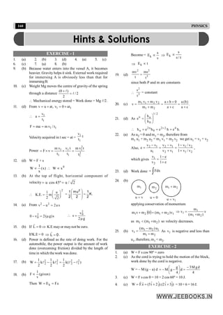 160 PHYSICS
EXERCISE - 1
1. (a) 2. (b) 3. (d) 4. (a) 5. (c)
6. (c) 7. (a) 8. (b)
9. (b) Because water enters into the vessel A, it becomes
heavier. Gravity helps it sink. External work required
for immersing A is obviously less than that for
immersingB.
10. (c) Weight Mg moves the centre of gravity of the spring
through a distance 2
/
2
)
0
(
l
l
=
+
 Mechanical energy stored = Work done = Mg l/2.
11. (d) From 1 1
v u at, v 0 at
= + = +
1
1
v
a
t
 =
1 1
F ma m v / t
= =
Velocity acquired in t sec = at =
1
1
v
t
t
Power
2
1 1 1
2
1 1 1
m v v t m v t
F v
t t t
= ´ = ´ =
12. (d) W = F × s
0
x
W
)
x
(
x
1
W µ

µ
13. (b) At the top of flight, horizontal component of
velocity u cos 45º u / 2
= =
2
1 u
K.E. m
2 2
æ ö
 = ç ÷
è ø
.
K
2
1
2
u
m
2
1 2
=
÷
÷
ø
ö
ç
ç
è
æ
=
14. (a) From 2 2
v u 2a s
- =
s
)
g
(
2
v
0 2
0 m
=
-
g
2
v
s
2
0
m
=

15. (b) If K
0
L Þ
=
r
.E mayor maynot be zero.
IfK.E = 0 Þ 0
L =
r
.
16. (d) Power is defined as the rate of doing work. For the
automobile, the power output is the amount of work
done (overcoming friction) divided by the length of
timein which the work was done.
17. (b) )
(
k
2
1
k
2
1
k
2
1
W 2
1
2
2
2
1
2
2 l
l
l
l -
=
-
=
18. (b)
1
F (given)
v
µ
Then s
.
F
E
W k =
=
Become = k
s
E
v
µ Þ k
s
E
s / t
µ
Þ t
Ek µ
19. (d)
2 2
3
mv ms
t t
=
since both P and m are constants

2
3
s
t
= constant
20. (c) 1 1 2 2
1 2
m v m v a b 0 a (b)
v .
m m a c a c
+ ´ +
= = =
+ + +
21. (d) As
2
/
1
0
n
n
h
h
e ÷
÷
ø
ö
ç
ç
è
æ
=
.
h
e
h
e
h
e
h 4
2
2
0
n
2
n =
=
=
 ´
22. (a) As u2 = 0 and m1 = m2, therefore from
m1 u1 + m2 u2 = m1 v1 + m2 v2 we get u1 = v1 + v2
Also, 2 1 2 1 1 2
1 2 1 1 2
v v v v 1 v / v
e
u v v 1 v / v
- - -
= = =
+ +
,
which gives 1
2
v 1 e
v 1 e
-
=
+
23. (d) Work done Fdx
= ò
24. (b)
1
m 2
m 2
1 m
m +
v
u 0
u =
1
v
u =
applying conservation ofmomentum
( ) 1
2
1
2
1 v
)
m
m
(
0
m
v
m +
=
+ v
)
m
m
(
m
v
2
1
1
1
+
=
Þ
as )
m
m
(
m 2
1
1 +
< so velocity decreases.
25. (b) 1 2 1
1
1 2
(m m )u
v
m m
-
=
+
As 1
v is negative and less than
u1, therefore, m1 < m2.
EXERCISE - 2
1. (a) W = F s cos 90º = zero
2. (c) As the cord is trying to hold the motion of the block,
work done by the cord is negative.
W = – M (g – a) d
4
d
g
M
3
d
4
g
g
M
-
=
÷
ø
ö
ç
è
æ
-
-
=
3. (c) W = F s cos q = 10 × 2 cos 60º = 10 J.
4. (c) )
ĵ
3
î
2
).(
j
ˆ
2
î
5
(
s
.
F
W +
+
=
=
r
r
= 10 + 6 = 16 J.
Hints & Solutions
 