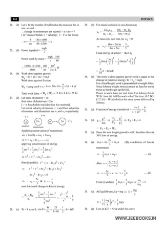162 PHYSICS
24. (d) Let n be the number of bullets that the man can fire in
one second.
 change in momentum per second mv
n ´
= = F
[ m= mass of bullet, v = velocity] (Q F is the force)
1200
40
1000
144
mv
F
n
´
´
=
=
 = 3
25. (d) Power supplied =
t
mgh
Power used by crane =
80
100
t
mgh
´
W
8
36
10
80
100
3600
100
10
1000 5
´
=
´
´
´
=
26. (b) Work done against gravity
Wg = 50 × 10 × 30 = 15 kJ
Work done against friction
Wf mgcos s
= m q´ =
4
0.4 50 10 50 8 kJ
5
´ ´ ´ ´ =
Total work done kJ
23
kJ
8
kJ
15
W
W f
g =
+
=
+
=
27. (d) Let mass of neutron = m
then mass of deuterium = 2m
[Q it has double nuclides thus has neutron].
Let initial velocityofneutron = v and final velocities
of neutron and deuterium are v1and v2 respectively.
m 2m
v=0
m 2m
v
1
v
® 2
v
®
neutron deuterium
Applying conservation of momentum
2
1 mv
2
mv
)
0
(
m
2
mv +
=
+
)
i
.(
..........
v
2
v
v 2
1 +
=
Þ
applying conservation of energy
2 2 2
1 2
1 1 1
mv mv 2m.v
2 2 2
= +
2 2 2
1 2
v v 2v ......(ii)
Þ = +
from (i)and (ii), 2
2
2
2
2
v
2
)
v
2
v
(
v +
-
=
2
2
2
2
2
2
2
v
2
v
v
4
v
4
v
v +
-
+
=
Þ
0
v
v
4
v
6 2
2
2 =
-
3
v
v
&
3
v
2
v 1
2 -
=
=
Þ
now fractional change in kinetic energy
i f
i
K K
K
-
=
2
2
1
2
mv
2
1
mv
2
1
mv
2
1
-
=
2
2
2
v
v
8
9
9
v
-
= =
28. (c) W = F s cos q, ,
2
1
10
5
25
s
F
W
cos =
´
=
=
q q = 60º.
29. (b) For elastic collision in one dimension
1
v =
2
1
2
2
m
m
u
m
2
+
+
)
m
m
(
u
)
m
m
(
2
1
1
2
1
+
-
As mass 2m, is at rest, So 2
u = 0
Þ 1
v =
m
2
m
8
u
)
m
2
m
8
(
+
-
= u
5
3
Final energy of sphere = f
.)
E
.
K
(
=
2
5
u
3
)
m
8
(
2
1
÷
ø
ö
ç
è
æ
=
2
2
5
3
u
)
m
8
(
2
1
÷
ø
ö
ç
è
æ
´
= E
25
9
=0.36E
30. (b) The work is done against gravity so it is equal to the
change in potential energy. W= Ep = mgh
For a fixed height, workisproportional toweight lifted.
Since Johnnyweighs twice as much as Jane he works
twice as hard to get up the hill.
Power is work done per unit time. For Johnny this is
W/Dt. Jane did half the work in half the time, (1/2 W)/
(1/2 Dt) = W/Dt which is the same power delivered by
Johnny.
31. (c) Fraction of energytransferred =
9
8
)
2
1
(
2
4
2
=
+
´
32. (c)
m
2
p
E
2
= Þ
2
2
2
1
2
1
p
p
E
E
= Þ 4
E
E 1
2 ´
=
 1
1
2 E
3
E
E =
-
33. (c) Since the new height gained is half, therefore there is
50% loss of energy.
34. (a) u
m
3
u
2
m
u
m 2
1
1 +
= (By condition of linear
momentum)
Þ 1 2
1
m u m v
3
= ......(i)
Also
|
u
u
|
|
v
v
|
e
1
2
2
1
-
-
=
Þ
2u
v u
3
- = Þ
5
v u
3
= ......(ii)
From (i) and (ii), u
m
3
5
u
m
3
1
2
1 = Þ 5
m
m
2
1
=
35. (c) At Equilibrium , ky= mg Þ
y
mg
k =
mgy
2
1
y
y
mg
2
1
U 2
=
÷
÷
ø
ö
ç
ç
è
æ
=
36. (a) Loss in K.E =Area under the curve
 