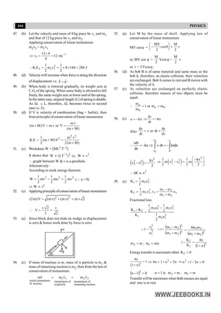 164 PHYSICS
47. (b) Let the velocity and mass of 4 kg piece be v1 and m1
and that of 12 kg piece be v2 and m2.
Applying conservation of linear momentum
m2v2 = m1v1
1
1 ms
12
4
4
12
v -
=
´
=
Þ
J
288
144
4
2
1
v
m
2
1
.
E
.
K 2
1
1
1 =
´
´
=
=

48. (d) Velocitywill increase when forceis along the direction
ofdisplacement i.e. d̂
F̂ = .
49. (b) When body is lowered gradually, its weight acts at
C.G. of the spring. When same bodyis allowed to fall
freely, the same weight acts at lower end of the spring.
In the latter case, original length (L) ofspring is double.
As DL µ L, therefore, DL becomes twice in second
casei.e. 2x.
50. (d) If V is velocity of combination (bag + bullet), then
from principle ofconservation of linear momentum
m v
(m M)V m v or V
(m M)
+ = =
+
2 2
2
1 m v
K.E. (m M)V
2 2(m M)
= + =
+
51. (c) Workdone W = [ML2 T–2]
It shows that 1 2 2
W (LT ) i.e. W v .
-
µ µ
 graph between W & v is a parabola.
Alternatively:
According to work energy theorem
2
2
2
mv
2
1
mu
2
1
mv
2
1
W =
-
= (Q u = 0)
Þ W µ v2
52. (c) Applyingprinciple ofconservation of linear momentum
2 2
(2m)V (mv) (mv) mv 2
= + =
v 2 v
V
2 2
 = =
53. (a) Since block does not slide on wedge so displacement
is zero & hence work done by force is zero.
f
m
gsinq
q
u
mg
54. (c) If mass of nucleus is m, mass of a particle is m1 &
mass of remaining nucleus is m2, then from the lawof
conservation of momentum.
nucleus
remaining
of
momentum
2
2
particle
of
momentum
1
1
nucleus
of
momentum
initial
v
m
v
m
v
m
r
r
r
+
=
a
55. (a) Let M be the mass of shell. Applying law of
conservation of linear momentum
MV cosq =
MV M
cos v
2 2
æ ö
- q +
ç ÷
è ø
ie, MV cos q +
M
2
Vcosq =
M
2
v
or v = 3 Vcosq .
56. (d) As bob B is of same material and same mass as the
bob A, therefore, on elastic collision, their velocities
are exchanged. BobAcomes to rest and B moves with
the velocity of A.
57. (c) As velocities are exchanged on perfectly elastic
collision, therefore masses of two objects must be
equal.
.
m
m
or
1
m
m
b
a
b
a
=
=

58. (c) a kx
= -
dv
kx
dt
Þ = -
Also
dv
dx
dt
or
v
dt
dx
=
=
v x
2
v 0
1
vdv
kx v dv kxdx
dx
 = - Þ = -
ò ò
( )
2
2 2
2 1
kx
v v
2
- = - ( )
2
2 2
2 1
1 1 kx
m v v m
2 2 2
æ ö
-
Þ - = ç ÷
è ø
2
K x
D a
59. (c)
2
i 1 1
1
K m u ,
2
=
1
2
1
2
1
1
2
1
1
f u
m
m
m
m
v
,
v
m
2
1
K
+
-
=
=
Fractional loss
2
1
1
2
1
1
2
1
1
i
f
i
u
m
2
1
v
m
2
1
u
m
2
1
K
K
K
-
=
-
( )
( )2
2
1
2
2
1
2
1
2
1
m
m
m
m
1
u
v
1
+
-
-
=
-
=
( )2
2
1
2
1
m
m
m
m
4
+
=
m
m2 = ; nm
m1 =
( )2
i
f
n
1
n
4
K
K
1
+
=
-
Energytransfer is maximum when 0
Kf =
( )2
4n
1
1 n
=
+
2
4n 1 n 2n
Þ = + + Þ 0
n
2
1
n2
=
-
+
( ) 0
1
n 2
=
- 1
n = ie. m
m2 = , m
m1 =
Transfer will be maximumwhen both masses are equal
and one is at rest.
 