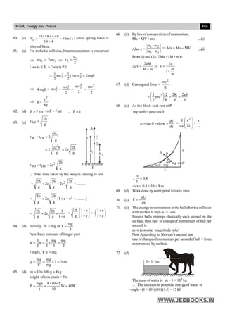 165
Work, Energy and Power
60. (c) s
/
m
10
4
10
0
4
14
10
Vc =
+
´
+
´
= ; since spring force is
internal force.
61. (a) For inelastic collision, linear momentum is conserved
Þ 1
mv = 2
mv
2 Þ
2
v
v 1
2 =
Lossin K.E. = Gain in P.E.
= mgh
2
v
)
m
2
(
2
1
mv
2
1 2
2
2
1 =
-
Þ 4 mgh =
2
1
mv –
2
mv2
1 =
2
mv2
1
=
2
mv2
Þ h =
g
8
v2
62. (d) P F v
= ´ Þ P = F a t  P t
µ
63. (c) g
h
2
tAB =
1
BC CB
2
2h
t t 2
g
2e h 2h
2 2e
g g
+ =
= =
h
h
A
B
h
1
2
D
C
g
h
2
e
2
t
t 2
DB
BD =
+
 Total time taken by the body in coming to rest
.........
g
h
2
e
2
g
h
2
e
2
g
h
2 2
+
+
+
=
2
2h 2h
2e [1 e e .........]
g g
= + + + +
=
e
1
1
g
h
2
e
2
g
h
2
-
´
+
2h 1 e 1 e
t
g 1 e 1 e
+ +
é ù æ ö
= = ç ÷
ê ú
- -
ë û è ø
64. (d) Initially, mg
k
3 = or
3
mg
k =
New force constant of longer part
2
mg
3
mg
2
3
k
2
3
'
k =
´
=
=
Finally, mg
y
'
k =
cm
2
2
mg
mg
'
k
mg
y =
´
=
=
65. (d) kg
8
kg
8
.
0
10
m =
´
=
height ofiron chain = 5m
mgh 8 10 5
P W 40W
t 10
´ ´
= = =
66. (c) Bylaw of conservation ofmomentum,
Mu = MV + mv ....(i)
Also e = MV
Mv
Mu
|
u
u
|
|
v
v
|
2
1
2
1
-
=
Þ
-
-
....(ii)
From (i) and (ii), 2Mu = (M + m)v
Þ
2uM 2u
v v
m
M m
1
M
= Þ =
+
+
67. (d) Centripetal force =
R
mv2
R
aS
2
R
K
2
R
2
mv
2
1 2
=
=
÷
ø
ö
ç
è
æ
=
68. (a) As the block is at rest at P.
q
m
=
q cos
mg
sin
mg
dx
dy
slope
tan =
=
q
=
m
L
x
L
2
x
dx
d 2
=
÷
÷
ø
ö
ç
ç
è
æ
=
mg
mg cosq
mg sinq
q
N P
x
y
8
.
0
L
x
=

Þ x = 0.8× 10 = 8m
69. (d) Work done by centripetal force is zero.
70. (a)
dU
F
dx
= -
71. (c) Thechangein momentum in the ball after the collision
with surface is m(0–v) = –mv
Since n balls impinge elastically each second on the
surface, then rate ofchange of momentum of ball per
second is
mvn (consider magnitudeonly)
Now According to Newton’s second law
rate of change ofmomentum per second ofball = force
experienced by surface.
72. (d)
h=1.5m
The mass of water is m = 1 × 103 kg
 The increase in potential energy of water is
= mgh =(1 × 103) (10)(1.5) = 15 kJ
 