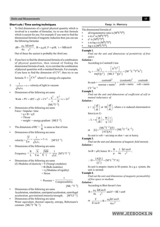 13
Units and Measurements
Short cuts / Time saving techniques
1. To find dimensions of a typical physical quantity which is
involved in a number of formulae, try to use that formula
which is easiest for you. For example if you want to find the
dimensional formula of magnetic induction then you can use
the following formulae
q
=
t
=
m
=
q
p
m
= sin
MB
,
qvB
F
,
nI
B
,
r
sin
Idl
4
dB 0
2
0
Out of these the easiest is probably the third one.
2. Ifyou have tofind the dimensional formula of a combination
of physical quantities, then instead of finding the
dimensional formula ofeach, tryto correlate the combination
ofphysical quantities with a standard formula. For example,
if you have to find the dimension of CV2, then try to use
formula
2
CV
2
1
E = where E is energyofa capacitor.
.
3. =
=
e
m
c
1
0
0
velocityof light in vacuum
• Dimensions ofthe following are same
2
2
2
2
LI
t
R
V
c
q
CV
qV
nRT
PV
Work =
´
=
=
=
=
=
=
[ML2T–2]
• Dimensions ofthe following are same
Force = Impulse / time
= q v B = q E
= Thrust
= weight = energygradient [MLT–2]
• The dimension of RC =
R
L
is same as that of time
• Dimensions ofthe following are same
velocity =
0 0
T 1
f
= = ´l
m m e
[M°LT
T–1]
• Dimensions ofthe following are same
Frequency
R k MB 1
L m I LC
= = = = [M°L°T–1]
• Dimensions ofthe following are same
(E) Modulus of elasticity =Y (Young's modulus)
= B (Bulk modulus)
= h (Modulus of rigidity)
= Stress
= Pressure =
ility
Compressib
1
[ML–1T–2]
• Dimensions ofthe following are same
Acceleration, retardation, centripetal acceleration, centrifugal
acceleration, gravitational intensity/strength. [M°LT–2]
• Dimensions ofthe following are same
Water equivalent, thermal capacity, entropy, Boltzmann's
constant. [ML2T–2K–1]
Keep in Memory
The dimensional formula of
• all trigonometricratio is [M0L0T0]
• x in ex is [M0L0T0]
• ex is [M0L0T0]
• x in log x is [M0L0T0]
• log x is [M0L0T0]
Example1.
Find out the unit and dimensions of permittivity of free
space.
Solution :
According to Coulomb’s law
2 2
2
1 3 4 2
0 2 2 2
A T
[q ]
[M L T A ]
4 [F][r ] [MLT ][L ]
- -
-
é ù
ë û
e = = =
p
Its unit =
2 2
2
coulomb (coulomb) coulomb
joule metre volt metre
newton metre
= =
´ ´
´
CV–1m–1
Example2.
Find out the unit and dimensions of coefficient of self or
mutual inductance of.
Solution :
e = ÷
ø
ö
ç
è
æ
dt
d
L
I
or ÷
ø
ö
ç
è
æ
dt
d
M
I
, where e is induced electromotive
force(e.m.f.)
dt W t
L e
d q
æ ö æ ö
 = =
ç ÷ ç ÷
è ø è ø
I I
or [L] = ]
A
T
ML
[
]
A
][
AT
[
]
T
][
T
ML
[ 2
2
2
2
2
-
-
-
=
Its unit is volt × sec/amp or ohm × sec or henry.
Example3.
Find out the unit and dimensions of magnetic field intensity .
Solution :
As B = mH, hence
2
r
sin
d
4
1
B
H
q
p
=
m
=
l
I
;
1
2
[A][L]
H [M L T A]
[L ]
-
 = = ° °
Its unit is ampere /metre in SI system. In c.g.s. system, the
unit is oersted.
Example4.
Find out the unit and dimensions of magnetic permeability
of free space or medium.
Solution :
According to Biot-Savart’s law
2
0
r
sin
d
4
B
q
p
m
=
l
I
and F = BI l sinq
or 0
2
d sin
F
B
sin 4 r
m q
= =
q p
l
l
I
I
;
 