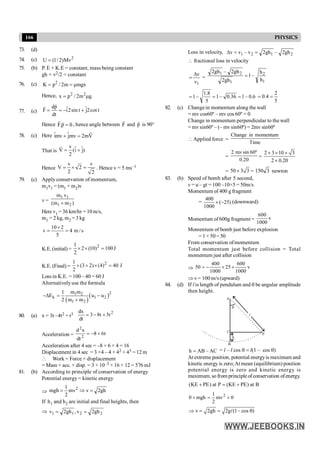 166 PHYSICS
73. (d)
74. (c) 2
U (1/ 2)Mv
=
75. (b) P. E + K.E = constant, mass being constant
gh + v2/2 = constant
76. (c) 2
K p / 2m mgx
= = m
Hence, 2 2
x p / 2m g.
= m
77. (c)
dp ˆ ˆ
F i2sin t j2cot t
dt
= = - +
r
r
Hence F.p 0
=
r r
, hence angle between F
r
and p
r
is 90°
78. (c) Here ˆ ˆ
imv jmv 2mV
+ =
r
That is
v ˆ ˆ
V (i j)
2
= +
r
Hence
v v
V 2
2 2
= ´ = . Hence v = 5 ms–1
79. (c) Apply conservation of momentum,
m1v1 = (m1 + m2)v
v = )
m
m
(
v
m
2
1
1
1
+
Here v1 = 36 km/hr = 10 m/s,
m1 = 2 kg, m2 = 3 kg
s
/
m
4
5
2
10
v =
´
=
K.E.(initial) = J
100
)
10
(
2
2
1 2
=
´
´
K.E. (Final) = J
40
)
4
(
)
2
3
(
2
1 2
=
´
+
´
Loss in K.E. = 100 – 40 = 60 J
Alternativelyuse the formula
( )
( )2
1 2
k 1 2
1 2
m m
1
E u u
2 m m
-D = -
+
80. (a) x = 3t –4t2 + t3 2
t
3
t
8
3
dt
dx
+
-
=
Acceleration = t
6
8
dt
x
d
2
2
+
-
=
Acceleration after 4 sec = –8 + 6 × 4 = 16
Displacement in 4 sec = 3 ×4 – 4 × 42 + 43 = 12 m
 Work = Force × displacement
= Mass × acc. × disp. = 3 × 10–3 × 16 × 12 = 576 mJ
81. (b) According to principle of conservation of energy
Potential energy = kinetic energy
Þ gh
2
v
mv
2
1
mgh 2
=
Þ
=
If h1 and h2 are initial and final heights, then
Þ 2
2
1
1 gh
2
v
,
gh
2
v =
=
Loss in velocity, 2
1
2
1 gh
2
–
gh
2
v
–
v
v =
=
D
 fractional loss in velocity
1
v
v
D
= =
1
2
1
2
1
h
h
–
1
gh
2
gh
2
–
gh
2
=
6
.
0
–
1
36
.
0
–
1
5
8
.
1
–
1 =
=
=
5
2
4
.
0 =
=
82. (c) Changein momentum along the wall
= mv cos60º – mv cos 60º = 0
Change in momentum perpendicular to the wall
= mvsin60º – (– mv sin60º) = 2mv sin60º
Applied force =
Time
momentum
in
Change
=
20
.
0
º
60
sin
mv
2
=
2 3 10 3
2 0.20
´ ´ ´
´
= 50 3 3
´ = 3
150 newton
83. (b) Speed of bomb after 5 second,
v = u – gt = 100 –10×5 = 50m/s
Momentum of 400 g fragment
= )
25
(
1000
400
-
´ (downward)
Momentum of600g fragment = v
1000
600
Momentum of bomb just before explosion
= 1 × 50= 50
From conservation ofmomentum
Total momentum just before collision = Total
momentum just after collision
Þ v
1000
600
25
1000
400
50 +
´
-
=
Þ v= 100 m/s (upward)
84. (d) If l is length of pendulum and q be angular amplitude
then height.
A
B
P
C
q
l
h
AC
–
AB
h = = l – l cos q = l(1 – cos q)
At extreme position, potential energyis maximum and
kinetic energy is zero;At mean (equilibrium) position
potential energy is zero and kinetic energy is
maximum, so from principle ofconservation ofenergy.
B
at
)
PE
KE
(
P
at
)
PE
KE
( +
=
+
0
mv
2
1
mgh
0 2
+
=
+
v 2gh 2g (1– cos )
Þ = = q
l
 