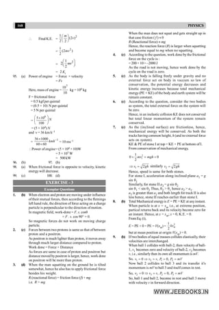 168 PHYSICS
 FinalK.E. =
2
1
(2 )
2 2
m
v
æ ö
ç ÷
è ø
=
2
1
(2 )
2
mv
=
2
1
2
2
mv
æ ö
ç ÷
è ø
= 2 Ki
95. (a) Power of engine = Force × velocity
= Fv
Here, mass of engine =
7
10
10
kg = 106 kg
F = frictional force
= 0.5 kgf per quintal
= (0.5 × 10) N per quintal
= 5 N per quintal
=
6
5 10
100
N
æ ö
´
ç ÷
è ø
= (5 × 104) N
and v = 36 km h–1
=
1
36 1000
60 60
kmh-
´
´
= 10 ms–1
Power of engine= (5 × 104 ×10)W
= 5 × 105 W
= 500kW
96. (b) 97. (b)
98. (a) When frictional force is opposite to velocity, kinetic
energywill decrease.
99. (c) 100. (d)
EXERCISE - 3
Exemplar Questions
1. (b) When electron and proton are moving under influence
of their mutual forces, then according to the flemings
left hand rule, the direction of force acting on a charge
particle is perpendicular to the direction of motion.
In magnetic field, work-done = F. s. cosq
= F . s. cos 90° = 0.
So magnetic forces do not work on moving charge
particle.
2. (c) Forces between two protons is same as that ofbetween
proton and a positron.
As positron is much lighter than proton, it moves away
through much larger distance compared to proton.
Work done = Force × Distance
As forces are same in case of proton and positron but
distance moved bypositron is larger, hence, work done
on positron will be more than proton.
3. (d) When the man squatting on the ground he is tilted
somewhat, hence he also has to applyfrictional force
besides his weight.
R (reactional force) = friction force (f) + mg
i.e. R > mg
When the man does not squat and gets straight up in
that case friction ( f ) » 0
R (Reactional force) » mg
Hence, the reaction force (R) is larger when squatting
and become equal to mg when no squatting.
4. (c) According to the question, work done bythe frictional
force on the cycle is :
= 200 × 10= –2000 J
As the road is not moving, hence work done by the
cycle on the road is zero.
5. (c) As the body is falling freely under gravity and no
external force act on body in vaccum so law of
conservation, the potential energy decreases and
kinetic energy increases because total mechanical
energy(PE + KE) of the body and earth system will be
remain constant.
6. (c) According to the question, consider the two bodies
as system, the total external force on the system will
be zero.
Hence, in an inelastic collision KE does not conserved
but total linear momentum of the system remain
conserved.
7. (c) As the (inclined surface) are frictionless, hence,
mechanical energy will be conserved. As both the
tracks havingcommon height, h (and no external force
acts on system).
KE & PE of stone I at top = KE + PE at bottom of I.
From conservation of mechanical energy,
2
1
1
0 0
2
mv mgh
+ = +
1 2
v gh
Þ = similarly 2 2
v gh
=
Hence, speed is same for both stones.
For stone I, acceleration along inclined plane a1 = g
sin q1
Similarly, for stone II a2 = g sin q2
sin q1 < sin q2 Thus, q2 > q1 hence a2 > a1.
a2 is greater than a1 and both length for track II is also
less hence, stone II reaches earlier than stone I.
8. (b) Total Mechanical energyis E = PE + KE at anyinstant.
When particle is at x = xm i.e., at extreme position,
partical returns back and its velocity become zero for
an instant. Hence, at x = xm; x = 0, K.E. = 0.
FromEq.(i),
E = PE + 0 = PE = V(xm) = 2
1
2
m
kx
but at mean position at origin V(xm) = 0.
9. (b) Iftwobodies of equal masses collides elastically, their
velocities are interchanged.
When ball 1 collides with ball-2, then velocityof ball-
1, v1 becomes zero and velocity of ball-2, v2 becomes
v, i.e., similarlythen its own all momentum is mV.
So, 1 2 1 2
0 , 0,
v v v P P mV
= Þ = = =
Now ball 2 collides to ball 3 and its transfer it's
momentum is mV toball 3 and itselfcomes in rest.
So, 2 3 2 3
0 , 0,
v v v P P mV
= Þ = = =
So, ball 1 and ball 2, become in rest and ball 3 move
with velocity v in forward direction.
 