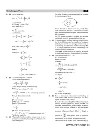 169
Work, Energy and Power
10. (b) As we know that,
W.D.
2 2
1 1
0
x x
x x
F dx ma dx
= × = ×
ò ò
uu
r uu
r
r r
As given that,
m = 0.5 kg, a = 5 m–1/2 s–1,
work done (W) = ?
3/2
v ax
=
We also know that,
Acceleration,
3/ 2 3/2
0 ( )
dv dv d
a v ax ax
dt dx dx
= = × =
3/ 2 1/2 2 2
3 3
2 2
ax a x a x
= ´ ´ ´ =
Now, Force =
2 2
0
3
2
ma m a x
=
From(i),
Work done
2
0
x
x
Fdx
=
=
= ò
2 2 2
0
3
2
ma x dx
é ù
= ê ú
ë û
ò
2
3
2
0
3
2 3
x
ma
æ ö
= ´ç ÷
ç ÷
è ø
2
1
8
2
ma
= ´
1
(0.5) (25) 8 50 J
2
= ´ ´ ´ =
11. (b) As given that power = constant
As we know that power (P)
dW F dx F dx
P
dt dt dt
×
= = =
uu
r
r
As the body is moving unidirectionally.
Hence, cos 0
F dx Fdx Fdx
× = ° =
constant
Fdx
P
dt
= = ( P =
Q constant by question)
Now, by dimensional formula
0
F v
× =
[F] [v] = constant
[MLT–2] [LT–1] = constant
[ML2T–3] = constant
3
2 T
L
M
=
(As mass of body constant)
2 3 3/ 2
L T L T
µ Þ µ Þ Displacement 3/2
( )
d t
µ
Verifies the graph (b).
12. (d) The speed of earth around the sun can never be zero
or negative, so the kinetic energy of earth cannot be
zero and negative.
So, option (b) and (c) represents wrongly the variation
in kinetic energy of earth.
A B
SUN
When the earth is closest to the sun, speed of the
earth is maximum, hence, KE is maximum. When the
earth isfarthest from the sun speed isminimum hence,
KEisminimum.
So, K.E. of earth increases (B to A) and then decrease,
variation is correctly represented by option (d).
13. (c) When a pendulum oscillates in air,due toair resistance
the force of friction acts between bob of pendulum
and air, so it will lose energy continuously in
overcoming. Therefore, total mechanical energy(KE
+ PE) of the pendulum decreases continuously with
time and finallybecomes zero.
Sum of KE and PE can never be negative. So, option
(a) and (d) are incorrect. Hence option (c) is verifies.
14. (a) As given that, mass (m) = 5 kg,
n = 300 revolution
Radius (R) =1 m
t = 60 sec
2
(300 2 )rad / 60s
n
t
p
æ ö
w = = ´ ´p
ç ÷
è ø
600
rad/s = 10 rad/s
60
´p
= p
linear speed (v) = wR = (10p× 1)
v = 10pm/s
KE
2
1
2
mv
=
2
1
5 (10 )
2
= ´ ´ p
2 1
100 5
2
= p ´ ´
2
250 J
= p
So, verifies the option (a).
15. (b) P.E. is maximum when drop start falling at
t = 0 as it fall is P.E. decrease gradually to zero. So, it
rejects the graph (a), (c) and (d).
K.E. at t = 0 is zero as drop falls with zero velocity, its
velocity increases (gradually), hence, first KE also
increases. After sometime speed (velocity) is constant
this is called terminal velocity, so, KE also become
constant. It happens when it falls
3
4
æ ö
ç ÷
è ø
height or
remains at
4
4
æ ö
ç ÷
è ø
from ground, then PE decreases
continuously as the drop is falling continuously.
Thevariation in PE and KE is best represented by(b).
 