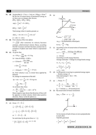170 PHYSICS
16. (d) Asgiven that,h=1.5m,v= 1m/s, m=10 kg,g=10ms–2
By the law of conservation of mechanical energy as
no force acts on shotput after thrown.
(PE)i + (KE)i = (PE)f +(KE)f
2
1
0 (KE)
2
i i f
mgh mv
+ = +
(KE)f =
2
1
2
i i
mgh mv
+
Total energy when it reaches ground, so
2
1
(KE) 10 10 1.5 10 (1)
2
f = ´ ´ + ´ ´
E = 150+5= 155J.
17. (b) First velocity of the iron sphere
2
V gh
= after sometime its velocity becomes
constant, called terminal velocity. Hence, according
first KE increases and then becomes constant due to
resistance of sphere and water which is represented
by (b).
18. (c) As given that,
150
150 g kg 0.15 kg
1000
m = = =
Dt = timeof contact = 0.001 s
126×1000
126km/h = m/s
60 60
u =
´
5
126 35 m/s
18
= ´ =
v = –126 km/h
5
126 35 m/s
18
= - ´ = -
So, final velocity is acc. to initial force applied by
batsman.
So, change in momentum of the ball
3
( ) ( 35 35) kg-m/s
20
p m v u
D = - = - -
3 21
( 70)
20 2
= - = -
As we know that, force
4
21/ 2
N = –1.05 × 10 N
0.001
p
F
t
D -
= =
D
Hence negative sign shown that direction of force will
be opposite to initial velocity which taken positive
direction. Hence verify the option (c).
NEET/AIPMT (2013-2017) Questions
19. (d) Given : F
r
= 3i j
+
$ $
1
r
u
r
= $
( )
2i k
+
$ , 2
r
uu
r
= ( )
4i 3j k
+ -
r
$ $
r
r
= 2 1
r r
-
uu
r u
r
= ( )
4i 3j k
+ -
r
$ $ – $
( )
2i k
+
$
or r
r
= 2i 3j
+
$ $ – $
2k
So work done by the given force w = f.r
r r
=
( ) $
( )
3i j . 2i 3j 2k
+ + -
$ $ $ $ = 6 + 3 = 9J
20. (a)
4m
/sec
m
3
2 kg m2
Presultant
1 kg
x
y
8 m/sec
12 m/sec
m1
Presultant = 2 2
12 16
+
= 144 256
+ = 20
m3v3 = 20 (momentum ofthird part)
or, m3 =
20
4
= 5 kg
21. (c) According to law of conservation of momentum
MV + mnv = 0
Þ
0.01 kg 10 800 m/s
100
mNv
V
M
- - ´ ´
= =
Þ – 0.8 m/s
According to work energy theorem,
Average work done =Changein average kineticenergy
i.e., 2
av av rms
1
2
F S mV
´ =
Þ
2
av max rms
1
2 2 2
F V t V
m
=
Þ Fav = 8 N
22. (d) As the particle is moving in a potential energyregion.
 Kinetic energy ³ 0
And, total energyE = K.E. + P.E.
Þ U(x) £ E
23. (a) Q Power
w
P
t
=
Þ 1 2
2 1
30 30 1
1 minute 60 2
P t s s
P t s
= = = =
(t1 = 1 minute; t2 = 30 second given)
24. (b) Byconservation of linear momentum
2mv1 = 1
v
2mv v
2
Þ =
m
v
v
m
2m
v1
As two masses of each ofmass m move perpendicular
to each other.
Total KE generated
=
2 2 2
1
1 1
mv mv (2m)v
2 2 2
1
+ +
 