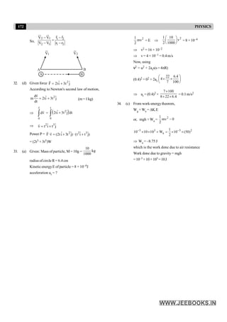 172 PHYSICS
So,
2 1 1 2
2 1 1 2
r r
V V
V V r r
-
-
=
- -
ur ur r r
A B
B
A
1
V 2
V
32. (d) Given force 2
ˆ ˆ
F 2ti 3t j
= +
r
According to Newton's second law of motion,
2
dv ˆ ˆ
m 2ti 3t j
dt
= +
r
(m= 1kg)
Þ
v
0
dv
ò
r
r
= ( )
t
2
0
ˆ ˆ
2ti 3t j dt
+
ò
Þ 2 3
ˆ ˆ
v t i t j
= +
r
Power P = 2 2 3
ˆ ˆ ˆ ˆ
F·v (2t i 3t j)·(t i t j)
= + +
r r
= (2t3 + 3t5)W
33. (a) Given: Mass of particle, M = 10g =
10
kg
1000
radius of circle R= 6.4 cm
Kinetic energyE of particle = 8 × 10–4J
acceleration at = ?
2
1
mv
2
= E Þ
2
1 10
v
2 1000
æ ö
ç ÷
è ø
= 8 ×10–4
Þ v2 = 16 × 10–2
Þ v= 4 × 10–1 = 0.4 m/s
Now, using
v2 = u2 + 2ats(s= 4pR)
(0.4)2 = 02 + 2at
22 6.4
4
7 100
æ ö
´ ´
ç ÷
è ø
Þ at = (0.4)2 ×
7 100
8 22 6.4
´
´ ´
= 0.1 m/s2
34. (c) From work-energytheorem,
Wg + Wa = DK.E
or, mgh +Wa =
2
1
mv 0
2
-
3 3 3 2
a
1
10 10 10 W 10 (50)
2
- -
´ ´ + = ´ ´
Þ Wa = –8.75 J
which is the work done due to air resistance
Work done due to gravity = mgh
=10–3 ×10 ×103 =10J
 