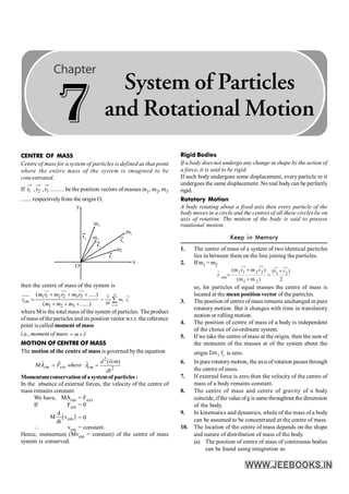 CENTRE OF MASS
Centre of mass for a system of particles is defined as that point
where the entire mass of the system is imagined to be
concentrated.
If 3
2
1 r
,
r
,
r ......... be the position vectors of masses m1, m2, m3
....... respectivelyfrom the origin O,
y
O
x
m1
m2
m4
m3
r4
r1
r2
r3
then the centre of mass of the system is
1 1 2 2 3 3
1 2 3
( .....)
( ......)
+ + +
=
+ + +
ur uu
r uu
r
uuu
r
cm
m r m r m r
r
m m m 1
1 n
i i
i
m r
M =
= å
uu
r
where M is the total mass of the system of particles. The product
ofmass ofthe particles and its position vector w.r.t. the reference
point is called moment of mass
i.e., moment of mass m r
= ´
r
MOTION OF CENTRE OF MASS
The motion of the centre of mass is governed bythe equation
cm ext
MA F
=
r r
where
2
2
( )
=
r
r
cm
d rcm
A
dt
Momentumconservation of asystemof particles :
In the absence of external forces, the velocity of the centre of
mass remains constant.
We have, MAcm = Fext
If Fext = 0
( )
cm
d
M v
dt
= 0
 vcm = constant.
Hence, momentum (Mvcm = constant) of the centre of mass
system is conserved.
Rigid Bodies
If a body does not undergo any change in shape by the action of
a force, it is said to be rigid.
If such body undergoes some displacement, every particle in it
undergoes the same displacement. No real bodycan be perfectly
rigid.
Rotatory Motion
A body rotating about a fixed axis then every particle of the
body moves in a circle and the centres of all these circles lie on
axis of rotation. The motion of the body is said to possess
rotational motion.
Keep in Memory
1. The centre of mass of a system of two identical particles
lies in between them on the line joining the particles.
2. If m1 =m2
1 1 2 2 1 2
cm
1 2
(m r m r ) (r r )
r
(m m ) 2
+ +
= =
+
uu
r uu
r ur uu
r
r
so, for particles of equal masses the centre of mass is
located at the mean position vector of the particles.
3. The position of centre of mass remains unchanged in pure
rotatory motion. But it changes with time in translatory
motion or rolling motion.
4. The position of centre of mass of a body is independent
of the choice of co-ordinate system.
5. If we take the centre of mass at the origin, then the sum of
the moments of the masses at of the system about the
origin i i
m r
S
r
is zero.
6. In pure rotatorymotion, the axis of rotation passes through
the centre of mass.
7. If external force is zero then the velocity of the centre of
mass of a body remains constant.
8. The centre of mass and centre of gravity of a body
coincide, if the value ofg is same throughout the dimension
of the body.
9. In kinematics and dynamics, whole of the mass of a body
can be assumed to be concentrated at the centre of mass.
10. The location of the centre of mass depends on the shape
and nature of distribution of mass of the body.
(a) The position of centre of mass of continuous bodies
can be found using integration as
7
System of Particles
and Rotational Motion
 