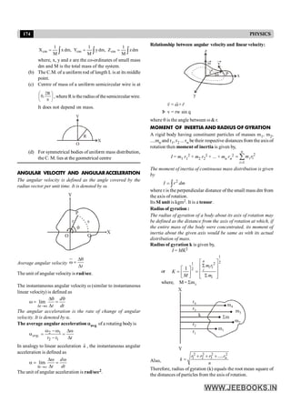 174 PHYSICS
Relationship between angular velocity and linearvelocity:
v
r
w
P x
y
z
q
Þ v = rw sin q
r
r r
v = ×r
w
where q is the angle between w & r.
MOMENT OF INERTIA AND RADIUS OF GYRATION
A rigid body having constituent particles of masses m1, m2,
....mn and r1, r2 ... rn be their respective distances from the axis of
rotation then moment of inertia is given by,
I = m1 r1
2 + m2 r2
2 + ... + mn rn
2 2
1
n
i i
i
m r
=
= å
The moment of inertia of continuous mass distribution is given
by
2
I r dm
= ò
where r is the perpendicular distance of the small mass dm from
the axis of rotation.
Its SI unit is kgm2. It is a tensor.
Radius of gyration :
The radius of gyration of a body about its axis of rotation may
be defined as the distance from the axis of rotation at which, if
the entire mass of the body were concentrated, its moment of
inertia about the given axis would be same as with its actual
distribution of mass.
Radius of gyration k is given by,
I = MK2
or
1
2
1 2
2
I
n
i i
i
i
m r
K
M m
é ù
S
ê ú
é ù
ê ú
= =
ê ú S
ê ú
ë û ë û
where, M= Smi
r1
m1
r2
m2
r3 m3
k Sm
r4
m4
X
Y
Also,
2 2 2 2
1 2 3 ..... n
r r r r
k
n
+ + +
=
Therefore, radius of gyration (k) equals the root mean square of
the distances of particles from the axis of rotation.
ò
ò
ò =
=
= dm
z
M
1
Z
,
dm
y
M
1
Y
,
dm
x
M
1
X cm
cm
cm
where, x, y and z are the co-ordinates of small mass
dm and M is the total mass of the system.
(b) The C.M. of a uniform rod of length L is at its middle
point.
(c) Centre of mass of a uniform semicircular wire is at
÷
ø
ö
ç
è
æ
p
R
2
,
0 , where Ris the radiusof thesemicircular wire.
It does not depend on mass.
O
Y
X
R
(d) For symmetrical bodies of uniform mass distribution,
the C. M. lies at the geometrical centre
ANGULAR VELOCITY AND ANGULARACCELERATION
The angular velocity is defined as the angle covered by the
radius vector per unit time. It is denoted by w.
O
q
r
P
s
Q
X
Y
Average angular velocity
t
Dq
w =
D
The unit of angular velocity is rad/sec.
The instantaneous angular velocity w (similar to instantaneous
linear velocity) is defined as
o
lim
D ®
Dq q
w = =
D
t
d
t dt
The angular acceleration is the rate of change of angular
velocity. It is denoted by a.
The average angular acceleration aavg. of a rotating bodyis
2 1
.
2 1
w - w Dw
a = =
- D
avg
t t t
In analogy to linear acceleration a
r
, the instantaneous angular
acceleration is defined as
lim
d ®
Dw w
a = =
D
t o
d
t dt
The unit of angular acceleration is rad/sec2.
 