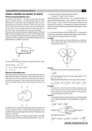 175
System of Particles andRotationalMotion
GENERAL THEOREMS ON MOMENT OF INERTIA
Theorem of perpendicular axis :
According to this theorem “ the moment of inertia of a plane
lamina (a plane lamina is a 2-dimensional body. Its third
dimension is so small that it can be neglected.) about an axis,
perpendicular to the plane of lamina is equal to the sum of the
moment of inertia of the lamina about two axes perpendicular
to each other, in its own plane and intersecting each other at
the point, where the perpendicular axes passes through it.
If Ix and Iy bethe moment ofinertia of a planelamina (or 2D rigid
body) about the perpendicular axis OX and OY respectively,
which lie in plane of lamina and intersect each other at O, then
moment of inertia (Iz) about an axis passing through (OZ) and
perpendicular to its plane is given by
X
p(x, y)
x
Y
y
o
Z
r
Ix + Iy = Iz
Let us consider a particle of mass m at point P distance r from
origin O, where 2
2
y
x
r +
=
so Ix + Iy = Smy2 + Smx2 = Smr2
i.e., Iz = Ix + Iy
Theorem of parallel axes :
(Derived by Steiner) This theorem is true for both plane laminar
bodyand thin 3D body. It states that “the moment of inertia of a
body about any axis is equal to its moment of inertia about a
parallel axis through its centre of mass plus the product of the
mass of the body and the square of the distance between two
axes.
P A
Q B
M
c.m
O
r
Let ABbe the axis in plane of paper about which, the moment of
inertia (I) of plane lamina is to be determined and PQ an axis
parallel toAB, passing through centre of mass Ooflamina is at a
distance ‘r’fromAB.
Consider a masselement m oflamina at point Pdistant x fromPQ.
Nowthe moment of inertia of the element aboutAB = m (x + r)2
so moment of inertia of whole lamina aboutAB is
I= Sm(x+r)2 = Smx2 + Smr2 +2Smxr
Where first term on R.H.S is S mx2 = Ic.m. moment of inertia of
lamina about PQ through its centre of mass, second term on
R.H.S. is Smr2 = r2Sm = Mr2, M is whole mass of lamina, third
term on R.H.S is (Smx)r = 0, becauseSmx is equal tomoments of
all particles oflamina about an axis PQ,passing through itscentre
of mass. Hence
I = Ic.m. + M.r2
i.e., the moment of inertia of lamina about AB = its moment of
inertia about a parallel axis PQ passing through its centre ofmass
+ mass of lamina×(distance between two axes)2
Example1.
Three rings each of mass P and radius Q are arranged as
shown in fig. What will be the moment of inertia of the
arrangement about YY’?
Y
Y’
3
Q
Q
Q
1 2
P P
P
Solution :
Moment of inertia of each ring about its diameter
= 2
PQ
2
1
.
So total moment of inertia of all three rings about Y Y' is
Itotal = I1 + I2+ I3
Using theorem of parallel axes (for rings 1 and 2), we get
Itotal =
2
2
2
2
2
PQ
2
1
PQ
PQ
2
1
PQ
PQ
2
1
+
÷
ø
ö
ç
è
æ
+
+
÷
ø
ö
ç
è
æ
+ = 2
7
PQ
2
Example2.
Four particles each of mass m are lying symmetrically on
the rim of a disc of mass M and radius R. Find MI of this
system about an axis passing through one of the particles
and perpendicular to plane of disc.
Solution :
According to the theorem of parallel axes, MI of disc about
an axis passing through K and perpendicular to plane of
disc, is
=
2
2
2
MR
2
3
MR
MR
2
1
=
+
R
R
O K
Particle 2
Particle 3
Particle 4
Particle 1
Total MI of the system =
2
2
2
2
)
R
2
(
m
)
R
2
(
m
)
R
2
(
m
MR
2
3
+
+
+
2
MR
19
2
=
 
