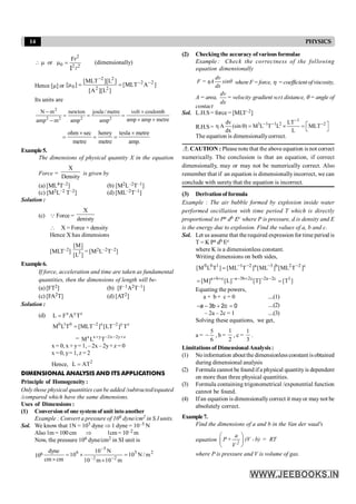 14 PHYSICS
2
0 2 2
Fr
or
 m m =
l
I
(dimensionally)
Hence [m] or ]
A
MLT
[
]
L
][
A
[
]
L
][
MLT
[
]
[ 2
2
2
2
2
2
0
-
-
-
=
=
m
Its units are
2
2 2 2 2
N m newton joule/ metre volt coulomb
amp amp metre
amp m amp amp
- ´
= = =
´ ´
-
ohm sec henry tesla metre
metre metre amp.
´ ´
= = =
Example5.
The dimensions of physical quantity X in the equation
Force =
X
Density
is given by
(a) [ML4T–2] (b) [M2L–2T–1]
(c) [M2L–2 T–2] (d) [ML–2T–1]
Solution :
(c) Q Force =
X
denisty
 X = Force × density
Hence X has dimensions
[MLT–2] 3
[M]
[L ]
= [M2L–2T–2]
Example6.
If force, acceleration and time are taken as fundamental
quantities, then the dimensions of length will be-
(a) [FT2] (b) [F–1A2T–1]
(c) [FA2T] (d) [AT2]
Solution :
(d) x y z
L F A T
=
0 1 0 2 x 2 y z
M L T [MLT ] [LT ] T
- -
=
= x x y 2x 2y z
M L T
+ - - +
x = 0, x + y= 1, – 2x – 2y+z = 0
x =0, y= 1, z = 2
Hence, 2
L AT
=
DIMENSIONAL ANALYSIS AND ITS APPLICATIONS
Principle of Homogeneity:
Only those physical quantities can be added /subtracted/equated
/compared which have the same dimensions.
Uses of Dimensions :
(1) Conversion of one systemof unit intoanother
Example : Convert a pressure of 106 dyne/cm2 in S.I units.
Sol. We know that 1N = 105 dyne Þ 1 dyne = 10–5 N
Also1m = 100 cm Þ 1cm = 10–2 m
Now, the pressure 106 dyne/cm2 in SI unit is
106 2
5
2
2
–
5
6
m
/
N
10
m
10
m
10
N
10
10
cm
cm
dyne
=
´
´
=
´ -
-
(2) Checking the accuracy of various formulae
Example : Check the correctness of the following
equation dimensionally
dv
F = ηA sinθ
dx
where F=force, h =coefficientofviscosity,
,
A = area,
dv
= velocity
dx
gradient w.r.t distance, q = angle of
contact
Sol. L.H.S = force = [MLT–2]
R.H.S=
1
1 1 1 2 2
dv LT
A (sin ) M L T L MLT
dx L
-
- - -
é ù
h q = ´ =
ë û
The equation is dimensionallycorrect.
CAUTION : Please note that the above equation is not correct
numerically. The conclusion is that an equation, if correct
dimensionally, may or may not be numerically correct. Also
remember that if an equation is dimensionallyincorrect, we can
conclude with surety that the equation is incorrect.
(3) Derivationof formula
Example : The air bubble formed by explosion inside water
performed oscillation with time period T which is directly
proportional to Pa db Ec where P is pressure, d is density and E
is the energy due to explosion. Find the values of a, b and c.
Sol. Let us assume that the required expression for time period is
T = K Pa db Ec
where K is a dimensionless constant.
Writing dimensions on both sides,
c
2
2
b
3
a
2
1
1
0
0
]
T
ML
[
]
ML
[
]
T
ML
[
]
T
L
M
[ -
-
-
-
=
]
T
[
]
T
[
]
L
[
]
M
[ 1
c
2
a
2
c
2
b
3
a
c
b
a
=
= -
-
+
-
-
+
+
Equating the powers,
a + b + c = 0 ....(1)
0
c
2
b
3
a =
+
-
- ....(2)
– 2a – 2c = 1 ....(3)
Solving these equations, we get,
a =
6
5
- , b =
2
1
, c =
3
1
.
Limitationsof DimensionalAnalysis:
(1) Noinformation aboutthedimensionlessconstant isobtained
during dimensional analysis
(2) Formula cannot be found if a physical quantityis dependent
on more than three physical quantities.
(3) Formula containing trigonometrical /exponential function
cannot be found.
(4) Ifan equation is dimensionally correct it mayor may not be
absolutely correct.
Example7.
Find the dimensions of a and b in the Van der waal's
equation
æ ö
ç ÷
è ø
2
a
P+ (V - b) = RT
V
where P is pressure and V is volume of gas.
 