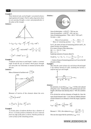 176 PHYSICS
Example3.
Three identical rods, each of length l, are joined to from a
rigid equilateral triangle. Find its radius of gyration about
an axis passing through a corner and perpendicular to
the plane of the triangle.
Solution :
B
A
60
o
D
l
C
2 2
2
AB AC BC D
ml ml
I I I I (I mh )
3 3
= + + = + + +
= ú
û
ù
ê
ë
é
+
+
=
+
+
4
3
12
1
3
2
m
)
60
sin
(
m
12
m
m
3
2 2
2
2
2
l
l
l
l
=
2
2
k
)
m
3
(
m
2
3
=
l or
2
k =
l
Example4.
A uniform rod of mass m and length l makes a constant
angle q with the axis of rotation which passes through
one end of the rod. Determine its moment of inertia about
this axis.
Solution :
Mass of element of uniform rod = dx
m
÷
ø
ö
ç
è
æ
l
x sinq
x
dx
q
Axis
Moment of inertia of the element about the axis
=
2
)
sin
x
(
dx
m
q
÷
ø
ö
ç
è
æ
l
.
2
2 2 2
0
m m
I sin θ. x dx sin θ
3
= =
ò
l
l
l
Example5.
A circular plate of uniform thickness has a diameter of
56 cm. A circular portion of diameter 42 cm is removed
from one edge of the plate as shown. Find the position of
centre of mass of the remaining portion.
Solution :
O
m2
C1
m1
m
C2
Area of whole plate = p(56/2)2 = 784 psq. cm.
Area of cut portion = p (42/2)2 = 441 p sq. cm. ;
Area of remainingportion = 784p– 441p= 343 pcm2;
As mass µ area.
 1
2
m
Mass of cut portion 441 9
Mass of remaining portion m 343 7
p
= = =
p
Let C2 be centre of mass of remaining portion and C1 be
centre of mass of cut portion.
O is centre of mass of the whole disc.;
OC1 = r1 = 28 -21 = 7 cm.
OC2 = r2 = ?;
Equating moments of masses about O,
we get m2 × r2 = m1 × r1 Þ 9
7
7
9
r
m
m
r 1
2
1
2 =
´
=
´
=
 Centre of mass of remaining portion is at 9 cm to the left
of centre of disc.
Example6.
Showthat the centre of mass of a rod of mass M and length
L lies midway between its ends, assuming the rod has a
uniform mass per unit length.
x
O x
dx
dm
Solution :
Bysymmetry, we see that yCM = zCM = 0 if the rod is placed
along the x axis. Furthermore, if we call the mass per unit
length l(thelinear mass density),then l=M/L fora uniform
rod.
If we divide the rod into elements of length dx, then the
massofeachelementisdm= λdx.Sincean arbitraryelement
of each element is at a distance x from the origin, equation
gives
xCM =
L L 2
0 0
1 1 L
x dm x dx
M M 2M
l
= l =
ò ò
Because l = M/L, this reduces to xCM =
2
L M L
2M L 2
æ ö
=
ç ÷
è ø
One can also argue that by symmetry, xCM = L/2.
 