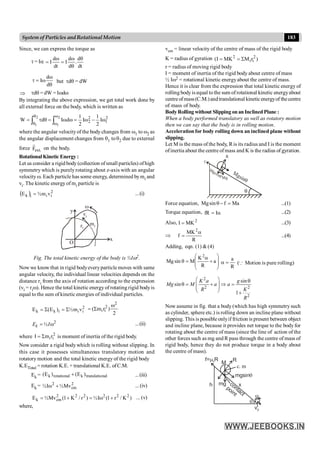 183
System of Particles andRotationalMotion
Since, we can express the torque as
t = Ia
dt
d
.
d
d
I
dt
d
I
q
q
w
=
w
=
q
w
w
=
t
d
d
I but tdq = dW
Þ tdq = dW = Iwdw
By integrating the above expression, we get total work done by
all external force on the body, which is written as
2
1
2
2 I
2
1
I
2
1
d
I
d
W
2
1
2
1
w
-
w
=
w
w
=
q
t
= ò
ò
w
w
q
q
where the angular velocityof the body changes from w1 to w2 as
the angular displacement changes from q1 toq2 due to external
force .
ext
F
r
on the body.
.
Rotational Kinetic Energy :
Let us consider a rigid body (collection ofsmall particles) ofhigh
symmetry which is purely rotating about z-axis with an angular
velocity w. Each particle has some energy, determined bymi and
vi. The kinetic energy of mi particle is
( ) 2
i
i
i
k v
m
½
E = ...(i)
x
y
vi
mi
ri
O
w
Fig. The total kinetic energy of the body is ½Iw2.
Now we know that in rigid bodyeveryparticle moves with same
angular velocity, the individual linear velocities depends on the
distance ri from the axis of rotation according to the expression
(vi = riw). Hence the total kinetic energy of rotating rigid bodyis
equal to the sum of kinetic energies of individual particles.
2
i
i
i
k
k v
m
½
)
E
(
E S
=
S
=
2
)
r
m
(
2
2
i
i
w
S
=
2
½
k
E I
= w ...(ii)
where 2
i
ir
m
I S
= is moment of inertia of the rigid body.
.
Now consider a rigid body which is rolling without slipping. In
this case it possesses simultaneous translatory motion and
rotatory motion and the total kinetic energy of the rigid body
K.ETotal = rotation K.E. + translational K.E. ofC.M.
Ek = nal
translatio
k
rotational
k )
E
(
)
E
( + ...(iii)
Ek = 2
cm
2
Mv
½
I
½ +
w ... (iv)
)
K
/
r
1
(
I
½
)
r
/
K
1
(
Mv
½
E 2
2
2
2
2
2
cm
k +
w
=
+
= ... (v)
where,
vcm = linear velocity of the centre of mass of the rigid body
K = radius of gyration )
r
M
MK
I
( 2
i
i
2
S
=
=
r = radius of moving rigid body
I = moment of inertia of the rigid body about centre of mass
½ Iw2 = rotational kinetic energyabout the centre of mass.
Hence it is clear from the expression that total kinetic energy of
rolling body is equal to the sum of rotational kinetic energyabout
centreofmass(C.M.)andtranslational kineticenergyof thecentre
of mass of body.
BodyRolling without SlippingonanInclinedPlane :
When a body performed translatory as well as rotatory motion
then we can say that the body is in rolling motion.
Acceleration for body rolling down an inclined plane without
slipping.
Let M is the mass of the body, Ris its radius and I is the moment
ofinertia about the centre ofmass and K is the radius of gyration.
q
Mgsinq
Mg
Mgcosq
q
R
f
Force equation, Ma
f
sin
Mg =
-
q ...(1)
Torque equation, a
= I
fR ...(2)
Also, 2
MK
I = ...(3)
Þ
R
MK
f
2
a
= ...(4)
Adding, eqn. (1) &(4)
÷
÷
ø
ö
ç
ç
è
æ
+
a
=
q a
R
K
M
sin
Mg
2
R
a
=
a (Q Motion is pure rolling)
2
2 2
2
sin
sin
1
K a g
Mg M a a
R K
R
æ ö q
q = + Þ =
ç ÷
ç ÷
è ø +
Now assume in fig. that a body (which has high symmetry such
as cylinder, sphere etc.) is rolling down an incline plane without
slipping. This is possible onlyif friction is present between object
and incline plane, because it provides net torque to the body for
rotating about the centre of mass (since the line of action of the
other forces such as mg and R pass through the centre of mass of
rigid body, hence they do not produce torque in a body about
the centre of mass).
M
R
mgsinq
x
contact
point
mg
h
q
w
f= R
ms
vc
c. m
 