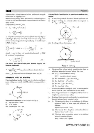184 PHYSICS
A round object rolling down an incline, mechanical energy is
conserved if no slipping occurs.
But mechanical energy of the body remains constant despite of
friction because the contact point is at rest relative to the surface
at any instant.
For pure rolling motion vc = rw
so 2
c
2
c
k Mv
½
)
r
/
v
(
I
½
E +
=
2
c
2
c
k v
M
r
I
2
1
E ÷
÷
ø
ö
ç
ç
è
æ
+
= ...(i)
As body rolls down an incline, it loses potential energy Mgh (h
is the height of incline). Since body starts from rest at top, hence
its total kinetic energy at bottom given by eqn.(i) must be equal
to Mgh at top i.e.,
Mgh
V
M
r
I
2
1 2
c
2
c
=
÷
÷
ø
ö
ç
ç
è
æ
+
2
/
1
2
c
c
MR
/
I
1
gh
2
v
÷
÷
ø
ö
ç
ç
è
æ
+
=
Þ ...(ii)
since h =x sin q, where x is length of incline and Ic =MK2
(K is radius of gyration), then
½
2
2
c
R
/
K
1
sin
gx
2
v ú
û
ù
ê
ë
é
+
q
= ....(iii)
For rolling down an inclined plane without slipping, the
essential condition is :
q
+
³
m tan
I
MR
I
cm
2
cm
s ; ms is the coefficient of static friction
where Icm is moment of inertia of the body about its C.M.
DIFFERENT TYPES OF MOTION
Pure translational motion : In this case thevelocities at all three
points : (i) top most point P, (ii) C.M. and (iii) contact point O are
same.
(A)
P v
C.M (v)
v
O
Pure rotational motion : In this case the velocityof
(i) top most point P is Rw
(ii) C.M. is zero
(iii) contact point O is – Rw
(B)
Rw
–Rw
w
O
C.M Vcm = 0
Rolling Motin Combination of translatory and rotatory
motion :
(i) In pure rolling motion, the contact point O remains at rest.
(ii) In pure rolling, the velocity of top most point is,
V = Vcm + wR= 2Vcm
V
Vcm
Vcm
V + R
cm w
O
wR Contact
point
C.M
P
R
(iii) In rolling without slipping Vcm = wR.
2 R = 2V
w cm
Vcm
O Surface at rest
Keep in Memory
1. The axis of the rolling body is parallel to the plane on
which the body rolls in case of sphere, disc, ring.
2. Let (Ek)r = rotational kinetic energy
(Ek)t = translation kinetic energy
(a) For solid sphere, (Ek)r = 40% of (Ek)t
(b) For shell (Ek)r = 66% of (Ek)t
(c) For disc, (Ek)r = 50% of (Ek)t
(d) For ring, (Ek)r = (Ek)t
3. Translational kinetic energy is same for rolling bodies
having same M, R and w irrespective of their shape.
4. Total energyis minimum for solid sphere and maximum for
ring having same mass and radius.
5. Rotationalkineticenergyismaximumfor ring and minimum
for solid sphere of same mass and radius.
6. (i) The acceleration down the inclined plane for different
shapes of bodies of same mass and radius are as
follows :
Sphere > disc > shell > ring
(ii) The velocity down the plane is related as follows:
Sphere > disc > shell > ring
(iii) The time taken to reach the bottom of the inclined
plane is related as follows :
Ring > shell > disc > sphere.
 