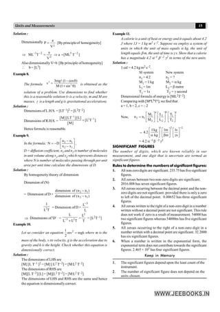 15
Units and Measurements
Solution :
Dimensionally
2
a
P [Byprincipleof homogeneity]
V
=
]
T
[ML
a
V
a
T
ML 2
5
2
2
1 -
-
-
=
Þ
=
Þ
AlsodimensionallyV=b [Byprinciple ofhomogeneity]
 b= [L3]
Example8.
The formula
2
2
3mg (1 cos )
v
M (1 sin )
- q
=
+ q
l
is obtained as the
solution of a problem. Use dimensions to find whether
this is a reasonable solution (v is a velocity, m and M are
masses, l is a length and g is gravitational acceleration).
Solution :
Dimensions of L.H.S. = [LT–1]2 = [L2T–2]
Dimensions of R.H.S. =
2
2 2
[M][LT ][L]
[L T ]
[M]
-
-
=
Hence formula is reasonable.
Example9.
In the formula; 2 1
2 1
n n
N D
x x
é ù
-
= - ê ú
-
ë û
,
D = diffusion coefficient, n1 and n2 isnumber of molecules
in unit volume along x1 and x2 which represents distances
where N is number of molecules passing through per unit
area per unit time calculate the dimensions of D.
Solution :
By homogeneity theory of dimension
Dimension of (N)
= Dimension of D ×
2 1
2 1
dimension of (n n )
dimension of (x x )
-
-
2
1
L T
= Dimension of D ×
3
L
L
-
Þ Dimensions of 'D' = 3 2
L
L L T
-
´
=
2
L
T
= [L2T–1]
Example10.
Let us consider an equation 2
1
mv mgh
2
= where m is the
mass of the body, v its velocity, g is the acceleration due to
gravity and h is the height. Check whether this equation is
dimensionally correct.
Solution :
The dimensions of LHS are
[M] [L T–1 ]2 = [M] [ L2 T–2] = [M L2 T–2]
The dimensions of RHS are
[M][L T–2] [L] = [M][L2 T–2] = [M L2 T–2]
The dimensions of LHS and RHS are the same and hence
the equation is dimensionallycorrect.
Example11.
A calorie is a unit of heat or energy and it equals about 4.2
J where 1J = 1 kg m2 s–2. Suppose we employ a system of
units in which the unit of mass equals a kg, the unit of
length equals b m, the unit of time isg s. Show that a calorie
has a magnitude 4.2 a–1 b –2 g2 in terms of the new units.
Solution :
1 cal = 4.2 kg m2 s–2.
SI system New system
n1 = 4.2 n2 = ?
M1 = 1 kg M2 = a kg
L1 =1m L2 = b metre
T1 = 1s T2 = g second
Dimensional formula of energyis [ML2T–2]
Comparing with [MaLbTc], we find that
a = 1, b = 2, c = – 2
Now,
a b c
1 1 1
2 1
2 2 2
M L T
n n
M L T
é ù é ù é ù
= ê ú ê ú ê ú
ë û ë û ë û
=
1 2 2
1kg 1m 1s
4.2
kg m s
-
é ù é ù é ù
ê ú ê ú ê ú
a b g
ë û ë û
ë û
= 4.2 a–1 b –2 g2
SIGNIFICANT FIGURES
The number of digits, which are known reliably in our
measurement, and one digit that is uncertain are termed as
significant figures.
Rules to determine the numbers of significant figures:
1. All non-zerodigits are significant. 235.75has fivesignificant
figures.
2. All zeroes between two non-zero digits are significant.
2016.008 has seven significant figures.
3. All zeroes occurring between the decimal point and the non-
zero digits are not significant. provided there is only a zero
to left of the decimal point. 0.00652 has three significant
figures.
4. All zeroes written to the right of a non-zero digit in a number
written without a decimal point are not significant. This rule
does not work if zero is a result of measurement. 54000 has
two significant figures whereas 54000m has five significant
figures.
5. All zeroes occurring to the right of a non-zero digit in a
number written with a decimal point are significant. 32.2000
has six significant figures.
6. When a number is written in the exponential form, the
exponential term does not contribute towards the significant
figures. 2.465 × 105 has four significant figures.
Keep in Memory
1. The significant figures depend upon the least count of the
instrument.
2. The number of significant figure does not depend on the
units chosen.
 