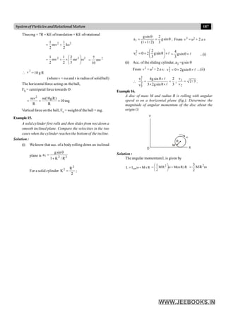 187
System of Particles andRotationalMotion
Thus mg × 7R = KE oftranslation + KE ofrotational
2 2
1 1
mv Iω
2 2
= +
2
2
2
mr
5
2
2
1
mv
2
1
w
÷
ø
ö
ç
è
æ
´
+
= 2
mv
10
7
=

2
v = 10 g R
(wherev = rw and r is radius of solid ball)
The horizontal force acting on the ball,
Fh = centripetal force towards O
mg
10
R
)
R
g
10
(
m
R
mv2
=
=
=
Vertical force on the ball, Fv = weight of the ball = mg.
Example15.
A solid cylinder first rolls and then slides from rest down a
smooth inclined plane. Compare the velocities in the two
cases when the cylinder reaches the bottom of the incline.
Solution :
(i) We know that acc. of a bodyrolling down an inclined
plane is 2
2
1
R
/
K
1
sin
g
a
+
q
=
For a solid cylinder
2
R
K
2
2
= ;
q
=
+
q
= sin
g
3
2
)
2
/
1
1
(
sin
g
a1 ; From 2
v = u2 + 2 a s
2
1
2
v 0 2 gsinθ
3
æ ö
= + ´
ç ÷
è ø
l 4
gsin
3
= q ´ l ...(i)
(ii) Acc. of the sliding cylinder, a2 =g sin q
From 2
v = u2 + 2 a s; 2
2
v 0 2gsinθ
= + ´ l ...(ii)

2
1
2
2
v 4gsin θ 2
3 2gsin θ 3
v
´
= =
´ ´
l
l
;
1
2
v
2 / 3
v
= .
Example16.
A disc of mass M and radius R is rolling with angular
speed w on a horizontal plane (fig.). Determine the
magnitude of angular momentum of the disc about the
origin O.
Y
O X
M
R
w
Solution :
The angular momentum L is given by
cm
L Ι ω M vR
= + R
)
R
(
M
R
M
2
1 2
w
+
w
÷
ø
ö
ç
è
æ
= w
= 2
R
M
2
3
 