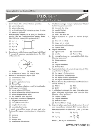 189
System of Particles andRotationalMotion
1. Centre of mass of the earth and the moon system lies
(a) closer to the earth
(b) closer to the moon
(c) at the mid-point oflinejoining theearth and themoon
(d) cannot be predicted
2. Four particles ofmasses m1,m2,m3 and m4 are placed at the
vertices A,B,C and D as respectively of a square shown.
The COM of the system will lie at diagonal AC if
(a) m1 = m3
(b) m2 = m4
A B
D C
m1 m2
m3
m4
(c) m1 = m2
(d) m3 = m4
3. Two spheres A and B of masses m and 2m and radii 2R and
R respectively are placed in contact as shown. The COM
of the system lies
A
B
2R R
(a) insideA (b) inside B
(c) at the point of contact (d) None of these
4. Moment of inertia does not depend upon
(a) distribution of mass
(b) axis of rotation
(c) point of application of force
(d) None of these
5. Adisc isgiven alinear velocityon arough horizontal surface
then itsangular momentum is
(a) conserved about COM only
(b) conserved about the point of contact only
(c) conserved about all the points
(d) not conserved about any point.
6. A body cannot roll without slipping on a
(a) rough horizontal surface
(b) smooth horizontal surface
(c) rough inclined surface
(d) smooth inclined surface
7. A body is projected from ground with some angle to the
horizontal. The angular momentum about the initial position
will
(a) decrease
(b) increase
(c) remains same
(d) first increase then decrease
8. A ball tied toa string is swung in a vertical circle. Which of
the following remains constant?
(a) tension in the string
(b) speed of the ball
(c) centripetal force
(d) earth's pull on the ball
9. Angular momentum of a system of a particles changes,
when
(a) force acts on a body
(b) torque acts on a body
(c) direction of velocity changes
(d) None of these
10. Angular momentum is
(a) a polar vector (b) an axial vector
(c) a scalar (d) None of these
11. If a running boy jumps on a rotating table, which of the
following is conserved?
(a) Linearmomentum
(b) K.E
(c) Angular momentum
(d) None of these
12. Agymnast takesturnswith her arms&legs stretched. When
she pulls her arms & legs in
(a) the angular velocity decreases
(b) the moment of inertia decreases
(c) the angular velocity stays constant
(d) the angular momentum increases
13. Moment of inertia ofa circular wire of mass Mand radius R
about its diameter is
(a) MR2/2 (b) MR2
(c) 2MR2 (d) MR2/4.
14. A solid sphere is rotating in free space. If the radius of the
sphere is increased keeping mass same which one of the
following will not be affected ?
(a) Angular velocity
(b) Angular momentum
(c) Moment of inertia
(d) Rotational kinetic energy
15. One solid sphere A and another hollow sphere B are of
same mass and same outer radii. Their moment of inertia
about their diameters are respectively A
I and B
I Such that
(a) A B
I I
< (b) A B
I I
>
(c) A B
I I
= (d)
A A
B B
I d
I d
=
where A
d and B
d are their densities.
 
