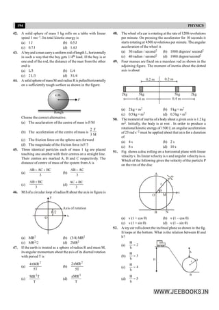194 PHYSICS
42. A solid sphere of mass 1 kg rolls on a table with linear
speed 1 ms–1. Its total kinetic energy is
(a) 1 J (b) 0.5J
(c) 0.7J (d) 1.4J
43. Aboyand aman carrya uniform rodoflength L, horizontally
in such a way that the boy gets 1/4th load. If the boy is at
one end of the rod, the distance of the man from the other
end is
(a) L/3 (b) L/4
(c) 2L/3 (d) 3L/4
44. A solid sphere ofmassM andradius Ris pulledhorizontally
on a sufficiently rough surface as shown in the figure.
Choose the correct alternative.
(a) The acceleration of the centre of mass is F/M
(b) The acceleration of the centre of mass is
2 F
3 M
(c) The friction force on the sphere acts forward
(d) The magnitude of the friction force is F/3
45. Three identical particles each of mass 1 kg are placed
touching one another with their centres on a straight line.
Their centres are marked A, B and C respectively. The
distance of centre of mass of the system from A is
(a)
AB AC BC
3
+ +
(b)
AB AC
3
+
(c)
AB BC
3
+
(d)
AC BC
3
+
46. M.I ofa circular loop ofradius R about the axis in figure is
Axis of rotation
O
R/2
x
y
(a) MR2 (b) (3/4) MR2
(c) MR2/2 (d) 2MR2
47. If the earth is treated as a sphere of radius R and mass M,
its angular momentum about the axis of its diurnal rotation
with period T is
(a)
2
4 MR
5T
p
(b)
2
2 MR
5T
p
(c)
2
MR T
T
(d)
3
MR
T
p
48. The wheel of a car is rotating at the rate of 1200 revolutions
per minute. On pressing the accelerator for 10 seconds it
starts rotating at 4500 revolutions per minute. The angular
acceleration of the wheel is
(a) 30 radian / second2 (b) 1880 degrees/ second2
(c) 40 radian / second2 (d) 1980 degree/second2
49. Four masses are fixed on a massless rod as shown in the
adjoining figure. The moment of inertia about the dotted
axis is about
0.2 m 0.2 m
2kg 5kg 5kg 2kg
0.4 m 0.4 m
(a) 2kg × m2 (b) 1kg × m2
(c) 0.5 kg × m2 (d) 0.3 kg × m2
50. The moment of inertia ofa bodyabout a given axis is 1.2 kg
m2. Initially, the body is at rest . In order to produce a
rotational kinetic energy of 1500 J, an angular acceleration
of 25 rad s–2 must be applied about that axis for a duration
of
(a) 4 s (b) 2 s
(c) 8 s (d) 10 s
51. Fig. shows a disc rolling on a horizontal plane with linear
velocityv. Its linear velocityis v and angular velocity is w.
Which of the following gives the velocity of the particle P
on the rim of the disc
v
O
q
M
N
B
P
A
r
w
(a) v (1 + cos q) (b) v (1 – cos q)
(c) v (1 + sin q) (d) v (1 – sin q)
52. A toycar rolls down the inclined plane as shown in the fig.
It loops at the bottom. What is the relation between H and
h?
(a)
H
2
h
=
r D
B
H
h
(b)
H
3
h
=
(c)
H
4
h
=
(d)
H
5
h
=
 