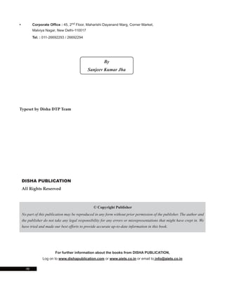 • Corporate Office : 45, 2nd Floor, Maharishi Dayanand Marg, Corner Market,
Malviya Nagar, New Delhi-110017
Tel. : 011-26692293 / 26692294
DISHA PUBLICATION
All Rights Reserved
© Copyright Publisher
No part of this publication may be reproduced in any form without prior permission of the publisher. The author and
the publisher do not take any legal responsibility for any errors or misrepresentations that might have crept in. We
have tried and made our best efforts to provide accurate up-to-date information in this book.
For further information about the books from DISHA PUBLICATION,
Log on to www.dishapublication.com or www.aiets.co.in or email to info@aiets.co.in
Typeset by Disha DTP Team
(ii)
By
Sanjeev Kumar Jha
 