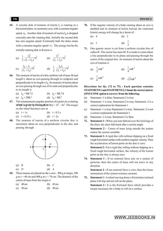 196 PHYSICS
65. A circular disk of moment of inertia It is rotating in a
horizontal plane, its symmetryaxis, with a constant angular
speed wi . Another disk ofmoment of inertia Ib is dropped
coaxially onto the rotating disk. Initially the second disk
has zero angular speed. Eventually both the disks rotate
with a constant angular speed f
w . The energy lost by the
initiallyrotating disk to friction is
(a)
1
2
2
2
( )
w
+
b
i
t b
I
I I
(b)
2
2
( )
w
+
t
i
t b
I
I I
(c)
2
( )
b t
i
t b
I I
I I
-
w
+
(d)
1
2
2
( )
b t
i
t b
I I
I I
w
+
66. The moment of inertia ofa thin uniform rod ofmass M and
length L about an axis passing through its midpoint and
perpendicular toits length is I0. Its moment ofinertia about
an axis passing through one of its ends and perpendicular
to its length is
(a) I0 + ML2/2 (b) I0 + ML2/4
(c) I0 + 2ML2 (d) I0 + ML2
67. Theinstantaneous angular position ofa point on a rotating
wheel isgivenbytheequation q(t) = 2t3 – 6t2. The torque
on the wheel becomes zero at
(a) t = 1s (b) t = 0.5 s
(c) t = 0.25 s (d) t = 2s
68. The moment of inertia of a uniform circular disc is
maximum about an axis perpendicular to the disc and
passing through
B
C
D
A
(a) B (b) C
(c) D (d) A
69. Three masses are placed on the x-axis : 300 g at origin, 500
g at x = 40 cm and 400 g at x = 70 cm. The distance of the
centre of mass from the origin is
(a) 40cm (b) 45cm
(c) 50cm (d) 30cm
70. If the angular velocity of a body rotating about an axis is
doubled and its moment of inertia halved, the rotational
kinetic energy will change bya factor of :
(a) 4 (b) 2
(c) 1 (d)
1
2
71. One quarter sector is cut from a uniform circular disc of
radius R. This sector has mass M. It is madeto rotate about
a line perpendicular to its plane and passing through the
centre of the original disc. Its moment of inertia about the
axis of rotation is
(a)
2
1
mR
2
(b)
2
1
mR
4
(c)
2
1
mR
8
(d) 2
2mR
Directions for Qs. (72 to 75) : Each question contains
STATEMENT-1andSTATEMENT-2.Choosethecorrectanswer
(ONLYONE option is correct ) from the following-
(a) Statement -1 is false, Statement-2 is true
(b) Statement -1 is true, Statement-2 is true; Statement -2 is a
correct explanation for Statement-1
(c) Statement -1 is true, Statement-2 is true; Statement -2 isnot
a correct explanation for Statement-1
(d) Statement -1 is true, Statement-2 is false
72. Statement 1 : When you lean behind over the hind legs of
the chair, the chair falls back after a certain angle.
Statement 2 : Centre of mass lying outside the system
makes the system unstable.
73. Statement 1:Arigid disc rolls without slipping on a fixed
rough horizontal surfacewith uniform angular velocity.Then
the acceleration of lowest point on the disc is zero.
Statement 2 : For a rigid disc rolling without slipping on a
fixed rough horizontal surface, the velocity of the lowest
point on the disc is always zero.
74. Statement 1 : If no external force acts on a system of
particles, then the centre of mass will not move in any
direction.
Statement 2 : If net external force is zero, then the linear
momentum of the system remains constant.
75. Statement 1 :Awheel moving down a frictionless inclined
plane will slip and not roll on the plane.
Statement 2 : It is the frictional force which provides a
torque necessary for a body to roll on a surface.
 