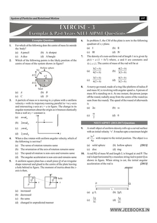 197
System of Particles andRotationalMotion
Exemplar Questions
1. For which ofthe following does the centre ofmass lie outside
the body?
(a) A pencil (b) A shotput
(c) A dice (d) A bangle
2. Which of the following points is the likely position of the
centre of mass of the system shown in figure?
A
B
C
D
Hollow sphere
Air
R/2
R/2
Sand
(a) A (b) B
(c) C (d) D
3. A particle of mass m is moving in yz-plane with a uniform
velocity v with its trajectory running parallel to +ve y-axis
and intersecting z-axis at z = a in figure. The change in its
angular momentum about the origin as it bounces elastically
from a wall at y = constant is
(a) ˆ
mva x
e
v
z
a
y
(b) ˆ
2mva x
e
(c) ˆ
ymv x
e
(d) ˆ
2ymv x
e
4. When a disc rotates with uniform angular velocity, which of
the following is not true?
(a) The sense of rotation remains same
(b) The orientation of the axis of rotation remains same
(c) The speed of rotation is non-zero and remains same
(d) The angular acceleration is non-zero and remains same
5. A uniform square plate has a small piece Q of an irregular
shape removed and glued to the centre of the plate leaving
a hole behind in figure. The moment of inertia about the z-
axis is then,
Q
P
y
x
Q
P
y
x
hole
(a) increased
(b) decreased
(c) the same
(d) changed in unpredicted manner
6. In problem-5, the CM of the plate is now in the following
quadrant of x-y plane.
(a) I (b) II
(c) III (d) IV
7. The density of a non-uniform rod of length 1 m is given by
r(x) = a (1 + bx2) where, a and b are constants and
0 1.
x
£ £ The centre of mass of the rod will be at
(a)
3(2 )
4(3 )
b
b
+
+
(b)
4(2 )
3(3 )
b
b
+
+
(c)
3(3 )
4(2 )
b
b
+
+
(d)
4(3 )
3(2 )
b
b
+
+
8. A merry-go-round, made of a ring-like platform ofradius R
and mass M, is revolving with angular speed w.Aperson of
mass M is standing on it. At one instant, the person jumps
off the round, radially awayfrom the centre ofthe round (as
seen from the round). The speed ofthe round of afterwards
is
(a) 2w (b) w
(c)
2
w
(d) 0
NEET/AIPMT (2013-2017) Questions
9. A small object of uniform densityrolls up a curved surface
with an initial velocity ‘n’.Itreachesuptoamaximum height
of
2
3
4g
n
with respect to the initial position. The object is a
(a) solid sphere (b) hollow sphere [2013]
(c) disc (d) ring
10. A rod PQ of mass M and length L is hinged at end P. The
rod is kept horizontal bya massless string tied topoint Q as
shown in figure. When string is cut, the initial angular
acceleration of the rod is [2013]
(a) g /L (b) 2g/L
(c)
2
3
g
L
(d)
3
2
g
L
 