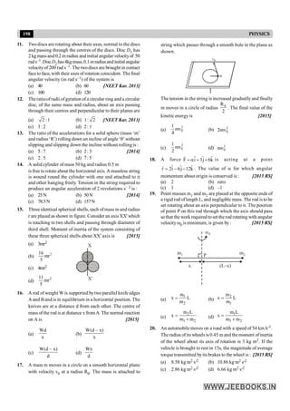 198 PHYSICS
11. Twodiscs are rotating about their axes, normal to the discs
and passing through the centres of the discs. Disc D1 has
2 kg mass and 0.2 m radius and initial angular velocityof 50
rads–1.DiscD2 has4kgmass,0.1mradiusandinitialangular
velocityof 200 rad s–1. The twodiscs are brought in contact
faceto face, with their axes of rotation coincident. The final
angular velocity (in rad s–1) of the system is
(a) 40 (b) 60 [NEET Kar. 2013]
(c) 100 (d) 120
12. The ratioof radii ofgyration of a circular ring and a circular
disc, of the same mass and radius, about an axis passing
through their centres and perpendicular to their planes are
(a) 2 :1 (b) 1: 2 [NEET Kar. 2013]
(c) 3: 2 (d) 2: 1
13. The ratio of the accelerations for a solid sphere (mass ‘m’
and radius ‘R’) rolling down an incline ofangle‘q’ without
slipping and slipping down the incline without rolling is :
(a) 5: 7 (b) 2: 3 [2014]
(c) 2: 5 (d) 7: 5
14. A solid cylinder of mass 50 kg and radius 0.5 m
is free to rotate about the horizontal axis.A massless string
is wound round the cylinder with one end attached to it
and other hanging freely. Tension in the string required to
produce an angular acceleration of 2 revolutions s– 2 is :
(a) 25N (b) 50N [2014]
(c) 78.5N (d) 157N
15. Threeidentical spherical shells, each ofmass m and radius
r are placed as shown in figure. Consider an axis XX' which
is touching to two shells and passing through diameter of
third shell. Moment of inertia of the system consisting of
these three spherical shells about XX' axis is [2015]
(a) 3mr2
(b) 2
16
mr
5
X
X¢
(c) 4mr2
(d)
2
11
mr
5
16. A rod of weight W is supported bytwo parallel knife edges
A and B and is in equilibrium in a horizontal position. The
knives are at a distance d from each other. The centre of
mass ofthe rod is at distance x fromA. The normal reaction
on A is [2015]
(a)
Wd
x
(b)
W(d – x)
x
(c)
W(d – x)
d
(d)
Wx
d
17. A mass m moves in a circle on a smooth horizontal plane
with velocity v0 at a radius R0. The mass is attached to
string which passes through a smooth hole in the plane as
shown.
v0
m
The tension in the string is increased graduallyand finally
m moves in a circle of radius 0
R
2
. The final value of the
kineticenergy is [2015]
(a)
2
0
1
mv
4
(b) 2
0
2mv
(c)
2
0
1
mv
2
(d) 2
0
mv
18. A force ˆ ˆ ˆ
F i 3j 6k
= a + +
r
is acting at a point
ˆ ˆ ˆ
r 2i 6j 12k
= - -
r
. The value of a for which angular
momentum about origin is conserved is : [2015 RS]
(a) 2 (b) zero
(c) 1 (d) –1
19. Point masses m1 and m2 are placed at the opposite ends of
a rigid rod oflength L, and negligible mass. The rod is to be
set rotating about an axis perpendicular to it. The position
of point P on this rod through which the axis should pass
sothat the work required to set the rod rotating with angular
velocity w0 is minimum, is given by: [2015 RS]
m1 m2
w0
P
x (L–x)
(a)
1
2
m
x L
m
= (b)
2
1
m
x L
m
=
(c)
2
1 2
m L
x
m m
=
+ (d)
1
1 2
m L
x
m m
=
+
20. An automobile moves on a road with a speed of 54 km h-1.
The radius of its wheels is 0.45 m and themoment ofinertia
of the wheel about its axis of rotation is 3 kg m2. If the
vehicle is brought to rest in 15s, the magnitude of average
torque transmitted byits brakes to the wheel is : [2015 RS]
(a) 8.58 kg m2 s-2 (b) 10.86 kg m2 s-2
(c) 2.86 kg m2 s-2 (d) 6.66 kg m2 s-2
 
