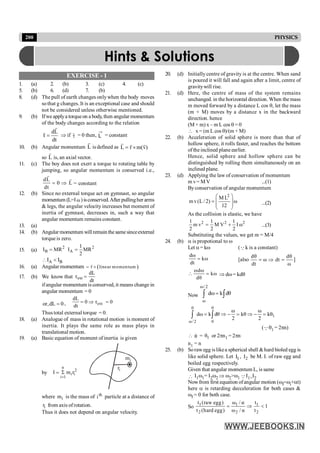 200 PHYSICS
EXERCISE - 1
1. (a) 2. (b) 3. (c) 4. (c)
5. (b) 6. (d) 7. (b)
8. (d) The pull of earth changes onlywhen the body moves
sothat g changes. It is an exceptional case and should
not be considered unless otherwise mentioned.
9. (b) Ifwe applya torqueon a body, then angular momentum
of the body changes according to the relation
dL
τ
dt
=
r
r
Þ if t
r
= 0 then, L = constant
10. (b) Angular momentum L
r
is defined as L r m(v)
= ´
r r r
so L
r
is, an axial vector.
.
11. (c) The boy does not exert a torque to rotating table by
jumping, so angular momentum is conserved i.e.,
dL
0 L
dt
= Þ
r
r
= constant
12. (b) Since no external torque act on gymnast, so angular
momentum (L=Iω)isconserved.After pullingher arms
& legs, the angular velocity increases but moment of
inertia of gymnast, decreases in, such a way that
angular momentum remains constant.
13. (a)
14. (b) Angularmomentum willremainthesamesinceexternal
torque is zero.
15. (a)
2 2
B A
1
I MR I MR
2
= =
A B
I I
 <
16. (a) Angular momentum ( )
r linear momentum
= ´
r
17. (b) We know that ext
dL
τ
dt
=
ifangular momentum is conserved, it means change in
angular momentum = 0
0
dL
,
or = , ext
dL
0 τ 0
dt
= Þ =
Thus total external torque = 0.
18. (a) Analogue of mass in rotational motion is moment of
inertia. It plays the same role as mass plays in
translational motion.
19. (a) Basic equation of moment of inertia is given
by 2
i
i
n
1
i
r
m
I
=
S
=
i
m
i
r
where i
m is the mass of th
i particle at a distance of
i
r from axis ofrotation.
Thus it does not depend on angular velocity.
20. (d) Initially centre of gravity is at the centre. When sand
is poured it will fall and again after a limit, centre of
gravitywill rise.
21. (d) Here, the centre of mass of the system remains
unchanged. in the horizontal direction. When the mass
m moved forward by a distance L cos q, let the mass
(m + M) moves by a distance x in the backward
direction. hence
(M + m) x – m L cos q = 0
 x = (m L cos q)/(m + M)
22. (b) Acceleration of solid sphere is more than that of
hollow sphere, it rolls faster, and reaches the bottom
oftheinclined planeearlier.
Hence, solid sphere and hollow sphere can be
distinguished by rolling them simultaneously on an
inclined plane.
23. (d) Applying the law of conservation of momentum
m v= M V ...(1)
Byconservation of angular momentum
2
M L
m v(L / 2) ω
12
æ ö
= ç ÷
ç ÷
è ø
...(2)
As the collision is elastic, we have
2 2 2
1 1 1
m v M V Ι ω
2 2 2
= + ...(3)
Substituting the values, we get m = M/4
24. (b) a is propotional to w
Let a= kw (Qk is a constant)
dω
kω
dt
= [also
dθ dθ
ω dt
dt ω
= Þ = ]
ωdω
kω
dθ
 = Þ dw= kdq
Now
ω/ 2
ω
dω k dθ
=
ò ò
0 θ
1
ω/2 0
ω ω
dω k dθ kθ kθ
2 2
= Þ - = Þ - =
ò ò
(Qq1 = 2pn)
 θ = 1
θ or 2pn1 = 2pn
n1 = n
25. (b) Sorawegg islikea spherical shell &hard bioled egg is
like solid sphere. Let 1
I , 2
I be M. I. of raw egg and
boiled egg respectively.
Given that angular momentum L, is same
 I1w1= I2w2 Þ w2>w1 QI1>I2
Nowfrom first equation ofangular motion (wf=wi+at)
here a is retarding decceleration for both cases &
wf = 0 for both case.
So 1 1 1
2 2 2
t (raw egg) ω / α t
1
t (hard egg) ω / α t
= Þ <
Hints & Solutions
 