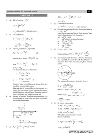 201
System of Particles andRotationalMotion
EXERCISE - 2
1. (d) K.E. of rotation =
2
1
2
Iw
=
2
2
1 1
2 2
mr
æ ö
´ w
ç ÷
è ø
2
1
20 (0.25) 100 100
4
= ´ ´ ´ ´ = 3125 J
2. (c) For solid sphere
2
3
2
R
R
3
4
5
2
R
M
5
2
÷
ø
ö
ç
è
æ
r
p
=
=
I
r
=
r
´
= 5
5
R
105
176
R
7
22
15
8
3. (a) Force FA on particle A is given by
A
A A A
m v
F m a
t
= = ...(1)
Similarly
B
B B B
m 2 v
F m a
t
´
= = ...(2)
Now
A B
A B
m v m 2 v
( F F )
t t
´
= =
Q
So mA = 2mB
For the centre of mass of the system
A A B B
A B
m v m v
v
m m
+
=
+
or B B
B B
2 m v m 2 v
v 0
2m m
- ´
= =
+
Negative sign is used because the particles are
travelling in opposite directions.
Alternatively, if we consider the two masses in a
system then no external force is acting on the system.
Mutual forces are internal forces. Since the centre of
mass is initially at rest, it well remain at rest
4. (a) Moment of inertia of the whole system about the axis
of rotation will be equal to the sum ofthe moments of
inertia ofall the particles.
(–2,–2, 0)
4 kg
(0, 0, 9)
1 kg
(2, 0, 0)
2 kg
(0, 3, 0)
3 kg
X
Y
 I = I1 + I2 + I3 + I4
= 0 + 0 + 27 + 16 = 43 kg m2
5. (a) J
5
.
13
)
3
(
3
2
1
2
1
E 3
2
r =
´
´
=
w
I
=
2 2
1 1
K.E. m v 27 v 13.5
2 2
= = ´ ´ =
v 1 m / s
=
6. (c) Centripetal acceleration
2 2
c
a 4 r
= p n 2
2
2
ms
4
25
.
0
2
2
4 -
p
=
´
´
´
p
=
7. (b) From thetheorem ofparallelaxes, themoment ofinertia
I = ICM + Ma2
where ICM is moment of inertia about centre of mass
and a is the distance of axis from centre.
mk2 = m(k1)2 +m(6)2
(Q I = mk2 where k is radius of gyration)
or, k2 = (k1)2 + 36
or, 100 = (k1)2 + 36
Þ (k1)2 = 64cm
 k1 = 8 cm
8. (c) L= m v r or v = L /mr
Centripetal force
2 2
m v m(L/ m r)
r r
= 3
2
r
m
L
=
9. (a) The situation can be shown as : Let radius ofcomplete
disc is a and that of small disc is b. Also let centre of
mass now shifts to O2 at a distance x2 from original
centre.
b
a
O
O1
O2 x-axis
x2 x1
The position of new centre of mass is given by
XCM =
2
1
2 2
. b .x
. a . b
-s p
s p - s p
Here, a =6 cm, b= 2 cm, x1 = 3.2 cm
Hence, XCM =
2
2 2
(2) 3.2
(6) (2)
-s ´ p ´
s ´ p ´ - s ´ p ´
=
12.8
32
p
p
=–0.4cm.
10. (b) By energy conservation
f
f
i
i )
E
.
P
(
)
E
.
K
(
)
E
.
P
(
)
E
.
K
( +
=
+
0
)
E
.
P
(
,
mgh
)
E
.
P
(
,
0
)
E
.
K
( f
i
i =
=
=
2 2
f cm
(K.E) ½Iω ½mv
= +
Where I (moment ofinertia) = ½mR2
(for solid cylinder)
so
2
2 2
cm
cm
2
v
mgh ½(½mR ) ½mv
R
æ ö
= +
ç ÷
è ø
cm
v 4gh/3
Þ =
 