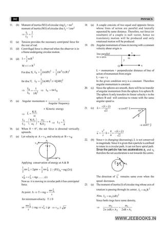 202 PHYSICS
11. (b) Moment of inertia (M.I) ofcircular ring I1 = mr2
moment of inertia (M.I) of circular disc I2 = ½mr2
1
2
I
I
2
1
=
Þ
12. (a) Tension provides the necessary centripetal force for
the rest of rod.
13. (d) Centrifugal force is observed when the observer is in
a frameundergoing circular motion.
14. (d)
2
1
mR
2
I =
2
M t R
µ µ
For disc X,
2
X
1
Ι (m)(R)
2
= =
2 2
1
(πr t).(R)
2
for discY, 2 2
Y
1
Ι [π(4R) .t / 4][4R]
2
=
Þ X
3
Y
Ι 1
Ι (4)
= Þ Y X
I 64 I
=
15. (a)
1
Angular momentum
Angular frequency
µ
Kinetic energy
µ
Þ
K.E.
L
ω
=
r
1 1 2
2 1 2
L K.E ω
4
L ω K.E
æ ö
= ´ =
ç ÷
è ø Þ 2
L
L
4
=
16. (a) When q = 0°, the net force is directed vertically
upwards.
17. (a) Let velocity at A
v
A = and velocity at B
v
B =
A
T
r
B
B
v
A
v
Applying conservation of energy at A & B
2
B
2
A mv
2
1
gmr
2
mv
2
1
=
+ [Q (P.E)A = mg (2r)]
)
i
(
..........
gr
4
v
v 2
A
2
B +
=
Nowas it is moving in circular path it has centripetal
force.
At point A
r
mv
mg
T
2
A
=
+
Þ
0
T
velocity
minimum
for ³
2
2
A
A
mv
or mg v gr
r
³ Þ ³ gr
vA ³
Þ
18. (a) A couple consists of two equal and opposite forces
whose lines of action are parallel and laterally
separated by same distance. Therefore, net force (or
resultant) of a couple is null vector, hence no
translatory motion will be produced and only
rotational motion will be produced.
19. (b) Angular momentum of mass mmoving with a constant
velocity about origin is
line parallel
to x-axis
v
m
O
y
x
L = momentum × perpendicular distance of line of
action ofmomentum from origin
L= mv × y
In the given condition mvy is a constant. Therefore
angular momentum is constant.
20. (c) Since the spheres are smooth, there will benotransfer
of angular momentum from the sphereA tosphere B.
The sphereAonlytransfers its linear velocityv to the
sphere B and will continue to rotate with the same
angular speed w.
21. (c)
2
)
ŷ
x̂
(
n̂
+
-
= –a cos45 x
o
–a sin45 y
o
45o
a
2
ˆ ˆ
v 4 (x y)
ˆ
a n
r 4 2
- +
= = ´
u
r
22. (b) Since v is changing (decreasing), L is not conserved
in magnitude. Sinceit isgiven that a particle isconfined
to rotate in a circular path, it can not have spiral path.
Since the particle has two accelerations ac and at
thereforethenet acceleration is not towards thecentre.
L ac
at
v
The direction of L remains same even when the
speed decreases.
23. (a) Themoment ofinertia (I) ofcircular ring whose axis of
rotation is passing through its center, 2
1
1 R
m
I =
Also, 2
2
2 )
nR
(
m
I =
Since both rings have same density,
1
1
2
2
A
R
2
m
A
)
nR
(
2
m
´
p
=
´
p
Þ
 
