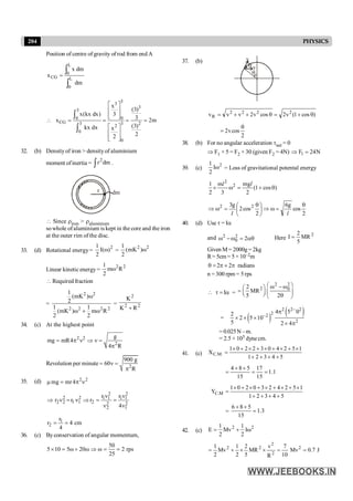 204 PHYSICS
Position of centre of gravity of rod from end A
ò
ò
=
L
0
L
0
CG
dm
dm
x
x
3
3
3
3
0 0
CG 3 3 2
2
0
0
x
(3)
x(kx dx) 3
3
x 2m
(3)
kx dx x
2
2
é ù
ê ú
ê ú
ë û
 = = = =
é ù
ê ú
ê ú
ë û
ò
ò
32. (b) Densityof iron > densityof aluminium
moment ofinertia = ò dm
r2
.
r dm
 Since riron > raluminium
sowhole ofaluminium is kept in the core and the iron
at the outer rim of the disc.
33. (d) Rotational energy=
2
)
(
I
2
1
w =
2
2
)
mK
(
2
1
w
Linear kinetic energy =
2
2
R
m
2
1
w
 Required fraction
=
2
2
2
2
2
2
R
m
2
1
)
mK
(
2
1
)
mK
(
2
1
w
+
w
w
= 2
2
2
R
K
K
+
34. (c) At the highest point
2 2
2
g
mg mR4
4 R
= p n Þ n =
p
Revolution per minute 2
900 g
60
R
= n =
p
35. (d) 2
2
4
mr
mg n
p
=
m
2 2
2 2 1 1 1 1
2 2 1 1 2 2 2
2 1
r r
r r r
4
n n
Þ n = n Þ = =
n n
cm
4
4
r
r 1
2 =
=
36. (c) Byconservation of angular momentum,
50
5 10 5 20 2 rps
25
´ = w + w Þ w = =
37. (b)
q
q v
v
)
cos
1
(
v
2
cos
v
2
v
v
v 2
2
2
2
R q
+
=
q
+
+
=
2
cos
v
2
q
=
38. (b) For no angular acceleration tnet = 0
Þ F1 × 5 = F2 × 30 (given F2 = 4N) N
24
F1 =
Þ
39. (c)
2
I
2
1
w = Loss of gravitational potental energy
2
2
1 m mg
(1 cos )
2 3 2
´ w = + q
l l
2
cos
g
6
2
cos
2
g
3 2
2 q
=
w
Þ
÷
ø
ö
ç
è
æ q
=
w
Þ
l
l
40. (d) Use t = Ia
and aq
=
w
-
w 2
2
0
2 Here
2
MR
5
2
I =
Given M= 2000g =2kg
R= 5cm= 5 ×10–2m
2 2 radians
q = p ´ p
n = 300 rpm = 5rps
I
 t = a =
2 2
2 0
2
MR
5 2
æ ö
w - w
æ ö
= ç ÷
ç ÷
è ø q
è ø
= ( )
( )
2 2 2
2
2
2
4 5 0
2
2 5 10
5 2 4
-
-
p
´ ´ ´
´ p
=0.025N –m.
= 2.5 × 105 dyne cm.
41. (c)
5
4
3
2
1
1
5
2
4
0
3
2
2
0
1
X .
M
.
C
+
+
+
+
´
+
´
+
´
+
´
+
´
=
1
.
1
15
17
15
5
8
4
=
=
+
+
=
C.M
1 0 2 0 3 2 4 2 5 1
Y
1 2 3 4 5
´ + ´ + ´ + ´ + ´
=
+ + + +
=
6 8 5
1.3
15
+ +
=
42. (c)
2
2
I
2
1
Mv
2
1
E w
+
=
J
7
.
0
Mv
10
7
R
v
MR
5
2
2
1
Mv
2
1 2
2
2
2
2
=
=
´
´
+
=
 