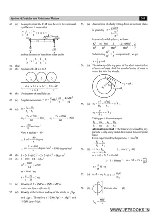 205
System of Particles andRotationalMotion
43. (a) So couple about the C.M must be zero for rotational
equilibrium, It means that
6
L
x
x
4
W
3
2
L
4
W
=
Þ
´
=
´
C.M
x
L/2
L/2
W
4
3W
4
boy man
and the distance of man from other end is
2
L
– x
3
L
6
L
2
L
=
-
=
44. (b,c)
45. (b) Position of C.M w.r. toA
A B C
1 0 1 AB 1 AC AB AC
1 1 1 3
´ + ´ + ´ +
= =
+ +
46. (b) Use theorem of parallel axes.
47. (a) Angular momentum
2
2 2
I MR .
5 T
p
= w =
2
4 MR
5T
p
=
48. (d)
2 1
2 1
t t
w -w
a =
-
1
2 1200
40
60
p´
w = = p ; 2
2 4500
150
60
p´
w = = p
2
110
rad /sec
10
p
a =
Now, radian 180
p = °

180
1 rad degree
=
p

2
11 180
degree/sec
p´
a =
p
= 1980 degree/sec2
49. (b) 2 2 2
I 2 5 (0.2) 2 2 (0.4) 1kg m
= ´ ´ + ´ ´ = ´
50. (b) E = 1500= 1/2× 1.2w2
2 3000
2500
1.2
w = =
50rad / sec
w =
50
t 2sec
25
w
= = =
a
51. (c) Velocity of P (NP) (NM MP)
= w = + w
r(r sin ) v(1 sin )
= + q w = + q
52. (d) Velocity at the bottom and top of the circle is 5gr
and gr . Therefore (1/2)M(5gr) = MgH and
(1/2) M (gr) = Mgh.
53. (a) Acceleration of a bodyrolling down an inclined plane
is given by , 2
2
gsin
a
K
1
R
q
=
+
In case of a solid sphere , we have
2 2
2 2 2 2
K [(I / M)] I (2 /5)MR 2
5
R R MR MR
= = = =
Substituting
2
2
K 2
5
R
= in equation (1) we get
5
a gsin
7
= q
54. (c) The velocity of the top point of the wheel is twice that
of centre of mass. And the speed of centre of mass is
same for both the wheels.
1
a
2
a
1
1 R
v w
=
1
R 2
2 R
v w
=
2
R
55. (c) 1
2
1
2
1
2
1
2
1
1 R
R
R
R
v
a w
=
w
=
=
2
2
2
2
2
2 R
R
v
a w
=
=
Taking particle masses equal
2
1
2
1
2
1
2
1
R
R
a
a
ma
ma
F
F
=
=
=
Alternative method : The force experienced by any
particle is onlyalong radial direction or the centripetal
force.
Force experienced bythe particle, F = mw2R
1 1
2 2
F R
F R
 =
56. (d) t × Dt = L0 {Q since Lf = 0}
Þ t × Dt = Iw
or t× 60 = 2 × 2 × 60p/60
( f 60rpm
=
Q
60
2 f 2
60
ö
 w = p = p´ ÷
ø
m
N
15
-
p
=
t
57. (c) m1d = m2 d2
2
1
2
m
d
m
d =
Þ
58. (d)
y1 y¢
1
Circular disc (1)
4
MR
I
2
1
y =
 