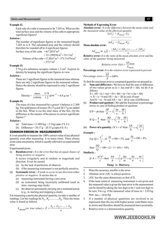 17
Units and Measurements
Methods of Expressing Error:
Absolute error: It is the difference between the mean value and
the measured value of the physical quantity.
|DX1| = |Xmean–X1|
..................................
..................................
|DXn| = |Xmean–Xn|
Meanabsolute error:
DXmean or DX = 1 2
| | | | ......... | |
D + D + + D n
X X X
n
Relative error: It is the ratio of the mean absolute error and the
value of the quantity being measured.
( )
D
d = mean
mean
X
Relative error a
X
Percentage error: It is the relative error expressed in percent
Percentage error 100%
D
= ´
X
X
Tofind the maximum error in compoundquantitieswe proceed as :
(i) Sum and difference : We have to find the sum or difference
of two values given as (a ± Da) and (b ± Db), we do it as
follows
X ± DX = (a ± Da) + (b± Db) = (a + b) ± (Da + Db)
Þ X = a + b and DX = Da + Db in case of sum
And X = (a – b) and DX = Da + Db in case of difference.
(ii) Product and quotient : We add the fractional or percentage
errors in case of finding product or quotient.
If P = ab then
P a b
P a b
D D D
æ ö
= ± +
ç ÷
è ø
If
b
a
Q = then
Q a b
Q a b
D D D
æ ö
= ± +
ç ÷
è ø
(iii) Power of a quantity : If x = an then
X a
n
X a
D D
æ ö
= ç ÷
è ø
Example :
For
y
x
Q
2
= , If %
3
100
x
x
=
´
D
and %
4
100
y
y
=
´
D
then
Q
Q
D
× 100 = (2 × 3 + 4)% = 10%
Similarly :
If
p q
r
m n A m n c
A then p q r
A m n c
c
D D D D
é ù
= = ± + +
ê ú
ë û
Keep in Memory
1. More the accuracy, smaller is the error.
2. Absolute error |DX| is always positive.
3. |DX| has the same dimensions as that of X.
4. If the least count of measuring instrument is not given and
the measured valueisgiven the least error in themeasurement
can be found by taking the last digit to be 1 and rest digit to
be zero. For e.g. if the measured value of mass m = 2.03 kg
then 01
.
0
m ±
=
D kg.
5. If a number of physical quantities are involved in an
expression then the one with higher power contributes more
in errors and therefore should be measured more accurately.
6. Relative error is a dimensionless quantity.
Example12.
Each side of a cube is measured to be 7.203 m. What are the
total surface area and the volume of the cube to appropriate
significant figures?
Solution :
The number of significant figures in the measured length
7.203 m is 4. The calculated area and the volume should
therefore be rounded off to 4 significant figures.
Surface area of the cube =6(7.203)2 m2
=311.299254m2 =311.3m2
Volume of the cube= (7.203)3 m3=373.714754m3
=373.7m3
Example13.
5.74 g of a substance occupies volume 1.2 cm3. Express its
density by keeping the significant figures in view.
Solution :
There are 3 significant figures in the measured masswhereas
there are only2 significant figures in the measured volume.
Hence the density should be expressed to only2 significant
figures.
Density=
mass
volume
=
3
5.74
gcm
1.2
-
= 4.8 g cm–3 .
Example14.
The mass of a box measured by a grocer’s balance is 2.300
kg. Twogold pieces ofmasses 20.15 g and 20.17 g are added
to the box. What is (a) the total mass of the box, (b) the
difference in the masses of the pieces to correct significant
figures ?
Solution :
(a) Total mass = 2.3403 kg = 2.3 kg (upto 2 S. F.)
(b) Difference = 20.17 g – 20.15 g (upto4 S. F.)
COMMON ERRORS IN MEASUREMENTS
It is not possible tomeasure the 100% correct valueofanyphysical
quantity, even after measuring it so many times. There always
exists someuncertainty, which isusuallyreferred toasexperimental
error.
Experimental errors :
(i) Random error : It is the error that has an equal chance of
being positive or negative.
It occurs irregularly and at random in magnitude and
direction. It can be caused
(a) by the lack of perfection of observer
(b) if the measuring instrument is not perfectlysensitive.
(ii) Systematic error : It tends to occur in one direction either
positive or negative. It occurs due to
(a) measuring instrument having a zeroerror.
(b) an instrument being incorrectly calibrated (such as
slow- running-stop clock)
(c) the observer persistentlycarrying out a mistimed action
(e.g., in starting and stopping a clock)
For measuring a particular physical quantity, we takea number of
readings. Let the readings be X1, X2............,Xn. Then the mean
value is found as follows
.....
1 2
( )
+ + +
= =
X X Xn
X or true value X
mean n
 
