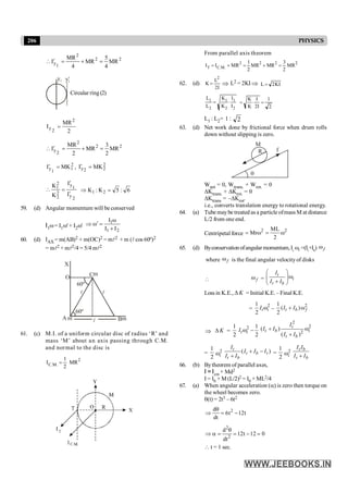 206 PHYSICS
2
2
2
1
y MR
4
5
MR
4
MR
I =
+
=
¢

y2 y¢
2
Circular ring(2)
2
MR
I
2
2
y =
2
2
2
2
y MR
2
3
MR
2
MR
I =
+
=
¢

2
1
1
y MK
I =
¢ , 2
2
2
y MK
I =
¢
2
y
1
y
2
2
2
1
I
I
K
K
¢
¢
=
 6
:
5
K
:
K 2
1 =
Þ
59. (d) Angular momentum will be conserved
I1w= I1w' + I2w'
2
1
1
I
I
I
+
w
=
w¢
Þ
60. (d) IAX = m(AB)2 + m(OC)2 = ml2 + m (l cos 60º)2
= ml2 + ml2/4 = 5/4 ml2
m
l l
l m
m
C
B
A
O
X
60º
60º
61. (c) M.I. of a uniform circular disc of radius ‘R’ and
mass ‘M’ about an axis passing through C.M.
and normal to the disc is
I MR
C M
. . =
1
2
2
From parallel axis theorem
I I MR MR MR MR
T C M
= + = + =
. .
2 2 2 2
1
2
3
2
62. (d) K
L
I
=
2
2
Þ L2 = 2KIÞ L KI
= 2
L
L
K
K
I
I
1
2
1
2
1
2
= × = × =
K
K
I
I
2
1
2
L1 : L2= 1 : 2
63. (d) Net work done by frictional force when drum rolls
down without slipping is zero.
R
M
f
q
Wnet = 0, Wtrans. + Wrot. = 0
DKtrans. + DKrot. = 0
DKtrans = –DKrot.
i.e., converts translation energy to rotational energy.
64. (a) Tube maybe treated as a particle ofmass M at distance
L/2 from one end.
Centripetal force
2 2
ML
Mr
2
= w = w
65. (d) Byconservationofangularmomentum,It i
w =(It
+Ib
) f
w
where f
w is the final angular velocityof disks
 f
w =
t
i
t b
I
I I
æ ö
w
ç ÷
+
è ø
Lossin K.E., K
D = Initial K.E. – Final K.E.
=
2
1
2
t i
I w –
2
1
( )
2
t b f
I I
+ w
Þ K
D =
1
2
2 1
2
t i
I w -
2
2
2
( )
( )
t
t b i
t b
I
I I
I I
+ w
+
=
1
2
2
i
w ( )
t
t b t
t b
I
I I I
I I
+ -
+
=
1
2
2
i
w
t b
t b
I I
I I
+
66. (b) Bytheorem of parallel axes,
I = Icm + Md2
I = I0 + M (L/2)2 = I0 + ML2/4
67. (a) When angular acceleration (a) is zero then torque on
the wheel becomes zero.
q(t) = 2t3 – 6t2
d
6t 12t
dt
2
q
Þ = -
2
d
12t 12 0
dt2
q
Þ a = = - =
 t = 1 sec.
 