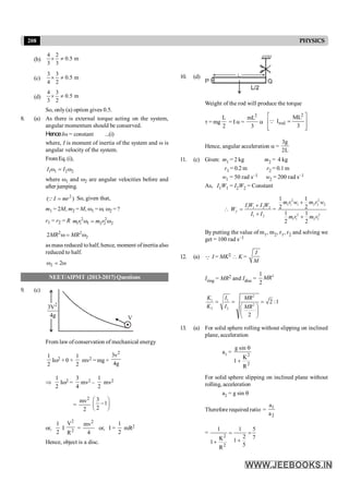 208 PHYSICS
(b)
4 2
0.5 m
3 3
´ ¹
(c)
3 3
0.5 m
4 2
´ ¹
(d)
4 3
0.5 m
3 2
´ ¹
So, only (a) option gives 0.5.
8. (a) As there is external torque acting on the system,
angular momentum should be conserved.
HenceIw = constant ...(i)
where, I is moment of inertia of the system and w is
angular velocity of the system.
FromEq.(i),
1 1 2 2
I I
w = w
where w1 and w2 are angular velocities before and
after jumping.
2
( )
I mr
=
Q So, given that,
m1 = 2M, m2 = M, w1 = w, w2 = ?
r1 = r2 = R 2 2
1 1 1 2 2 2
m r m r
w = w
2 2
2
2MR MR
w = w
as mass reduced tohalf, hence, moment of inertia also
reduced to half.
2 2
w = w
NEET/AIPMT (2013-2017) Questions
9. (c)
2
3V
4g V
From law of conservation of mechanical energy
1
2
Iw2 + 0 +
1
2
mv2 = mg ×
2
3v
4g
Þ
1
2
Iw2 =
3
4
mv2 –
1
2
mv2
=
2
mv
2
3
1
2
æ ö
-
ç ÷
è ø
or,
1
2
I
2
2
V
R
=
2
mv
4
or, I =
1
2
mR2
Hence, object is a disc.
10. (d)
Weight of the rod will produce the torque
t = mg
L
2
= I a =
2
mL
3
a
2
rod
ML
I
3
é ù
=
ê ú
ê ú
ë û
Q
Hence, angular acceleration a =
3g
2L
11. (c) Given: m1 = 2 kg m2 = 4 kg
r1 = 0.2 m r2 = 0.1 m
w1 = 50 rad s–1 w2 = 200 rad s–1
As, I1W1 = I2W2 = Constant
 1 1 2 2
1 2
f
I W I W
W
I I
+
=
+
=
2 2
1 1 1 2 2 2
2 2
1 1 2 2
1 1
2 2
1 1
2 2
m r w m r w
m r m r
+
+
By putting the value of m1, m2, r1, r2 and solving we
get = 100 rad s–1
12. (a) Q I = MK2  K =
I
M
Iring = MR2 and Idisc =
2
1
2
MR
2
1 1
2
2 2
2 :1
2
K I MR
K I MR
= = =
æ ö
ç ÷
è ø
13. (a) For solid sphere rolling without slipping on inclined
plane, acceleration
a1 = 2
2
g sin
K
1
R
q
+
For solid sphere slipping on inclined plane without
rolling, acceleration
a2 = g sin q
Therefore required ratio = 1
2
a
a
=
2
2
1 1 5
2 7
K 1
1 5
R
= =
+
+
 