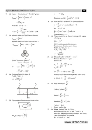 209
System of Particles andRotationalMotion
14. (d) Here a = 2 revolutions/s2 = 4p rad/s2 (given)
Icylinder =
2 2
1 1
MR (50)(0.5)
2 2
=
=
25
4
Kg-m2
As t = Ia so TR= Ia
Þ T =
25
(4 )
I 4
N
R (0.5)
æ ö
p
ç ÷
è ø
a
= = 50pN= 157N
15. (c) Moment of inertia of shell 1 along diameter
Idiameter =
2
2
MR
3
Moment of inertia of shell 2 = m. i of shell 3
= Itangential =
2 2 2
2 5
MR MR MR
3 3
+ =
X
X¢
3
2
1
So, I of the system along x x1
= Idiameter + (Itangential) × 2
or, Itotal =
2 2
2 5
MR MR 2
3 3
æ ö
+ ´
ç ÷
è ø
=
2 2
12
MR 4MR
3
=
16. (c) By torque balancing about B
NA (d) = W (d – x)
A
W(d – x)
N
d
=
d
x d – x
B
NA NB
W
A
17. (b) Applying angular momentum conservation
V0
m
mV0R0 =(m)(V1)
0
R
2
æ ö
ç ÷
è ø
 v1 = 2V0
Therefore, new KE =
1
2
m (2V0)2 =
2
0
2mv
18. (d) From Newton's second law for rotational motion,
t
r
=
dL
dt
r
, if L
r
= constant then t
r
= 0
So, t
r
= r F
´
r
r
= 0
( )
ˆ ˆ ˆ ˆ ˆ ˆ
2i 6j 12k ( i 3j 6k) 0
- - ´ a + + =
Solving we get a = –1
19. (c) Work required to set the rod rotating with angular
velocity w0
K.E. =
2
1
I
2
w
Workis minimum when I is minimum.
I is minimum about the centre ofmass
So, (m1) (x) = (m2)(L–x)
or,m1x=m2L–m2x
x =
2
1 2
m L
m m
+
20. (d) Given : Speed V = 54 kmh–1 = 15 ms–1
Moment of inertia, I = 3 kgm2
Timet =15s
wi =
V
r
=
15 100
0.45 3
= wf = 0
wf = wi + at
0 =
100
3
+ (– a) (15) Þ a =
100
45
Average torque transmitted by brakes to the wheel
t = (I) (a) = 3 ×
100
45
= 6.66 kgm2s–2
21. (b) Time of descent µ
2
2
K
R
Order of value of
2
2
K
R
for disc;
2
2
K
R
=
1
2
= 0.5
for sphere;
2
2
K
R
=
2
5
= 0.4
(sphere) < (disc)
 Sphere reaches first
22. (a) Given: Radius ofdisc, R= 50 cm
angular acceleration a = 2.0 rads–2; time t = 2s
Particle at periphery (assume) will have both radial
(one) and tangential acceleration
at = Ra = 0.5 × 2 = 1 m/s2
 